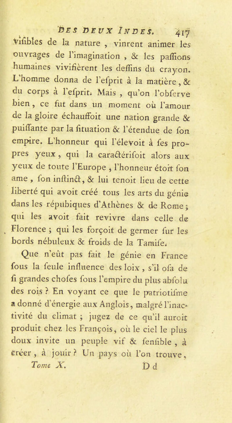 Viiibles de la nature , vinrent animer les ouvrages de rimagination , &amp; les palîio-ns humaines vivifièrent les defîîns du crayon. L homme donna de l’efprit à la matière, &amp; du corps à lefprit* Mais , qu’on l’obferve bien, ce fut dans un moment où l’amour de la gloire échauffoit une nation grande &amp; puiffante par la fituation &amp; l’étendue de fon empire. L’honneur qui l’élevoit à fes pro- pres yeux, qui la caradérifoit alors aux yeux de toute l’Europe l’honneur étoit fon ame , fon inftinèl:, &amp; lui tenoit lieu de cette liberté qui avoit créé tous les arts du génie dans les répubiques d’Athènes &amp; de Rome ; qui les avoit fait revivre dans celle de ^ Florence \ qui les forçoit de germer fur les bords nébuleux &amp; froids de la Taraife. Que n’eût pas fait le génie en France fous la feule influence des loix , s’il ofa de fl grandes chofes fous l’empire du plus abfolu des rois ? En voyant ce que le patriotifine adonné d’énergie aux Anglois, malgré l’inac- tivité du climat ; jugez de ce qu’il auroit produit chez les François, où le ciel le plus doux invite un peuple vif &amp; fenfible , à Êréer , A jouir? Un pays où l’on trouve. Tome X, D d