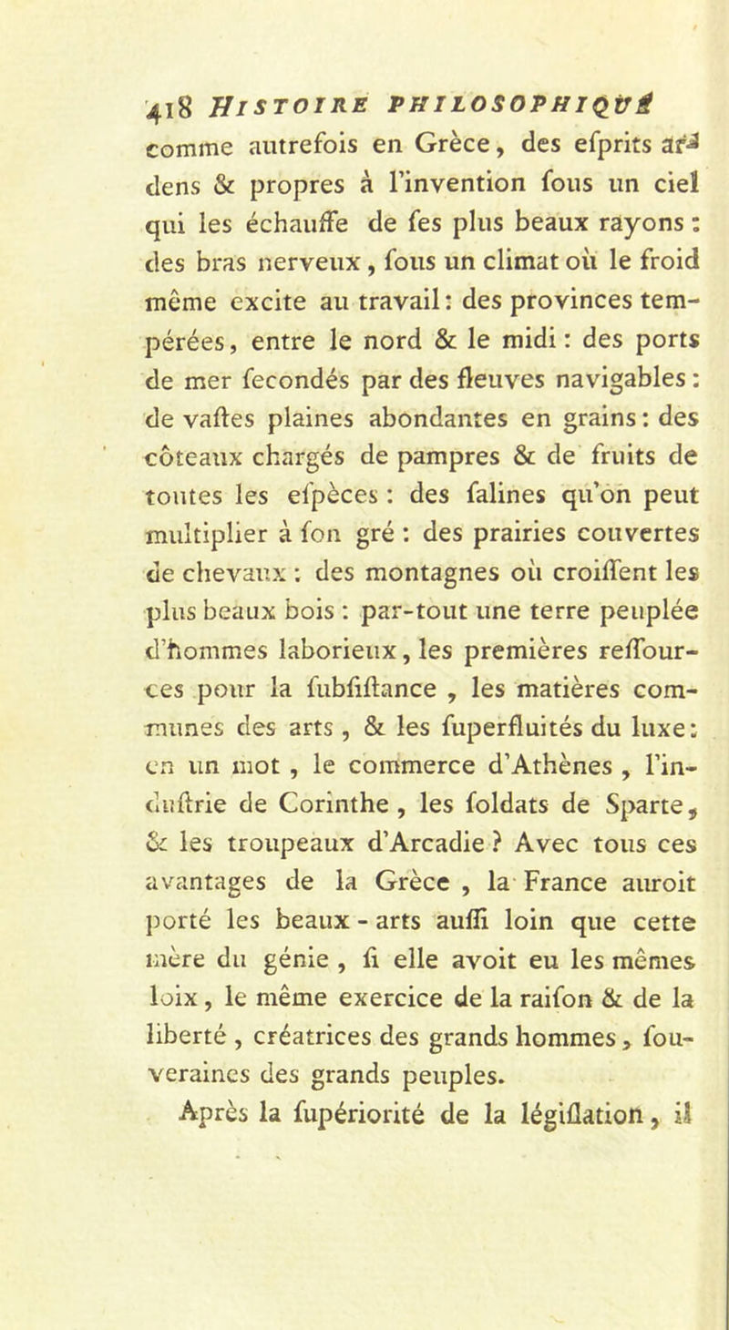 comme autrefois en Grèce, des efprits dens &amp; propres à l’invention fous un ciel qui les échauffe de fes plus beaux rayons : des bras nerveux, fous un climat oii le froid même excite au travail : des provinces tem- pérées, entre le nord &amp; le midi: des ports de mer fécondés par des fleuves navigables : de vaftes plaines abondantes en grains : des coteaux chargés de pampres &amp; de fruits de toutes les efpèces : des falines qu’ôh peut multiplier à fon gré : des prairies couvertes de chevaux : des montagnes où croiffent les plus beaux bois : par-tout une terre peuplée d’hommes laborieux, les premières reffour- ces pour la fubfiflance , les matières com- munes des arts , &amp; les fuperfluités du luxe: en un mot , le commerce d’Athènes , l’in- duflrie de Corinthe, les foldats de Sparte, ^ les troupeaux d’Arcadie ? Avec tous ces avantages de la Grèce , la France auroit porté les beaux - arts aufli loin que cette mère du génie , fi elle avoit eu les mêmes loix, le même exercice de la raifon &amp; de la liberté , créatrices des grands hommes, fou- veraincs des grands peuples. Après la fupériorité de la légiflation, il
