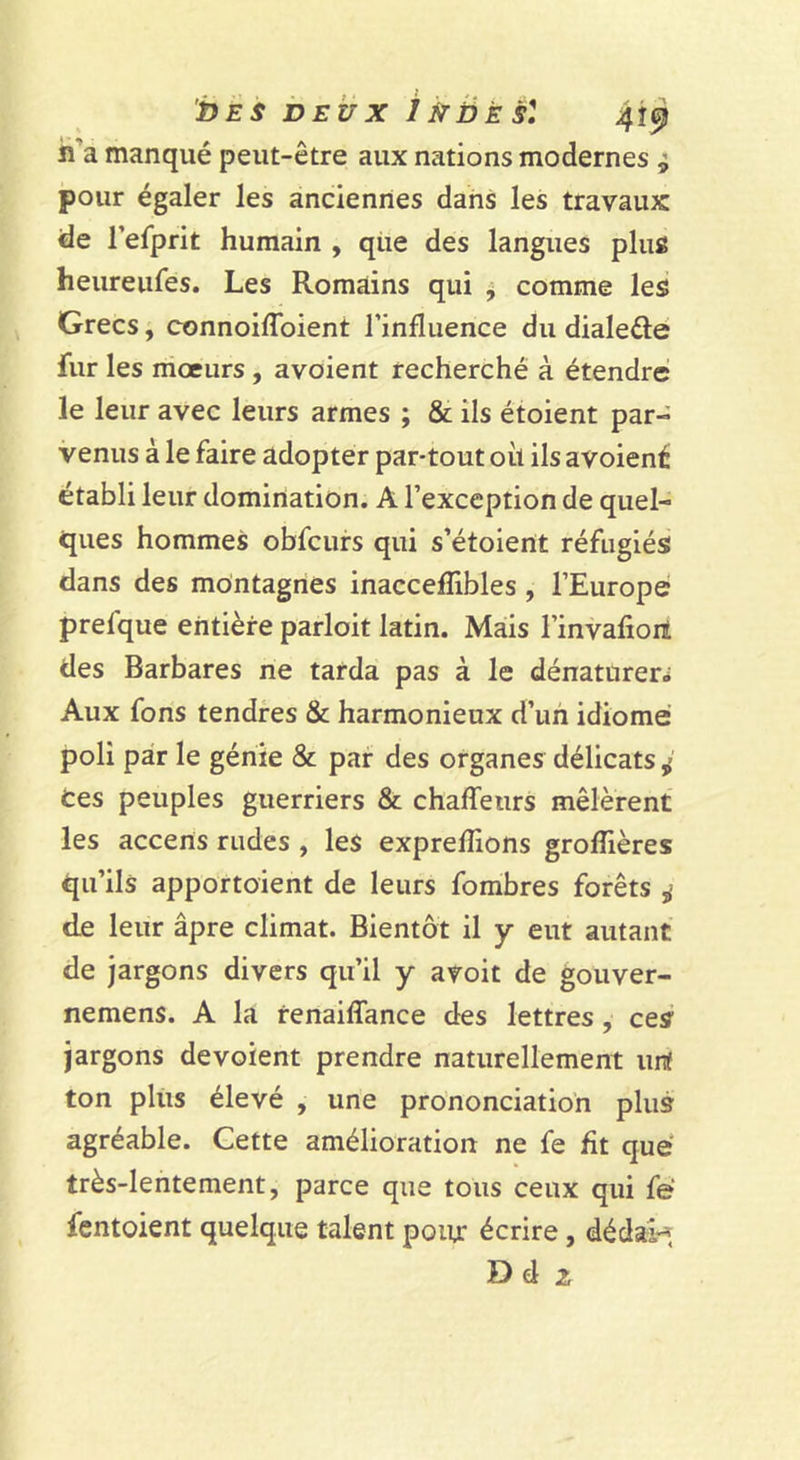 bES DEUX ikDÈSl 4Î^ h’a manqué peut-être aux nations modernes ^ pour égaler les anciennes dans les travaux de refprit humain , qiie des langues plus heureiifes. Les Romains qui j comme les Grecs, connoiflbient rinfluence du dialeéle fur les moeurs, avoient recherché à étendre le leur avec leurs armes ; &amp; ils étoient par- venus à le faire adopter par-tout oii ils avoiené établi leur domination. A l’exception de quel- ques hommes obfcurs qui s’étoient réfugiés dans des montagnes inacceflibles, l’Europer prefque entière parloit latin. Mais l’invalioil des Barbares ne tarda pas à le dénaturera Aux fons tendres &amp; harmonieux d’uii idiome poli par le génie &amp; par des organes délicats ^ ces peuples guerriers &amp; chaffeurs mêlèrent les accens rudes , les exprelîions grolTières qu’ils apportaient de leurs fombres forêts de leur âpre climat. Bientôt il y eut autant de jargons divers qu’il y avoit de gouver- nemens. A la renaiffance des lettres, ces jargons dévoient prendre naturellement urt ton plus élevé , une prononciation plus agréable. Cette amélioration ne fe fit que très-lentement, parce que tous ceux qui fë fentoient quelque talent poiu: écrire, dédal-i D d 2