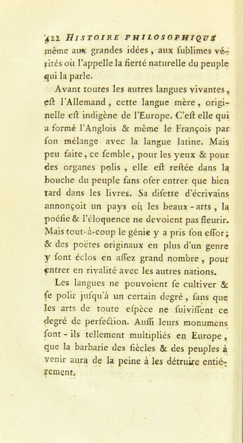 rnême aitK grandes idées , aux fiiblimes vé-i rités où l’appelle la fierté naturelle du peuple qui la parle. Avant toutes les autres langues vivantes, çft l’Allemand , cette langue mère, origi- nelle efl: indigène de l’Europe. C’efl elle qui a formé l’Anglois Sc même le François par fon mélange avec la langue latine. Mais peu faite, ce femble, pour les yeux &amp; pour des organes polis , elle eft reliée dans la bouche du peuple fans ofer entrer que bien tard dans les livres. Sa difette d’écrivains annonçoit un pays où les beaux - arts , la poéfie &amp; l’éloquence ne dévoient pas fleurir. Mais tout-à&gt;coup le génie y a pris fon eflbr; &amp; des poètes originaux en plus d’un genre y font éclos en affez grand nombre , pour Entrer en rivalité avec les autres nations. Les langues ne pouvoient fe cultiver &amp; fe polir jufqu’à un certain degré, fans que les arts de toute efpèce ne fuiviffent ce degré de perfeélion. Aufù leurs monumens font - ils tellement multipliés en Europe , que la barbarie des fiècles &amp; des peuples à venir aura de la peine à les détruire entié- f ement.