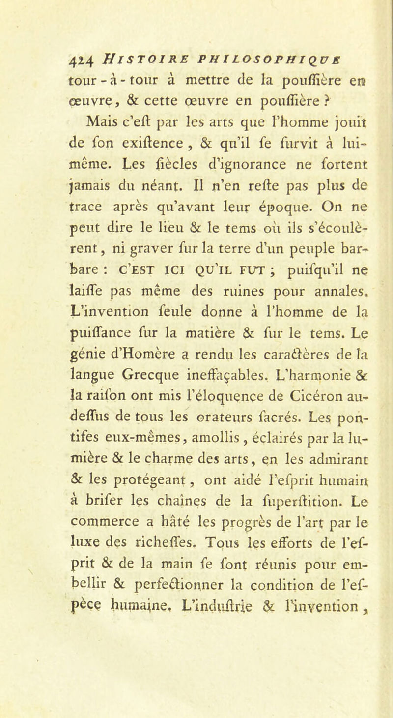 tour - à - tour à mettre de la pouffière en œuvre, &amp; cette œuvre en poulTière ? Mais c’eft par les arts que l’homme jouit de fon exillence , &amp; qu’il fe furvit à lui- même. Les liècles d’ignorance ne fortent jamais du néant. Il n’en refte pas plus de trace après qu’avant leur époque. On ne peut dire le lieu &amp; le tems où ils s’écoulè- rent , ni graver fur la terre d’un peuple bar- bare ; c’est ici qu’il fut ; puifqu’il ne lailTe pas même des ruines pour annales. L’invention feule donne à l’homme de la puiffance fur la matière &amp; fur le tems. Le génie d’Homère a rendu les caradères de la langue Grecque ineffaçables. L’harmonie &amp; la raifon ont mis l’éloquence de Cicéron au- deffus de tous les orateurs facrés. Les pon- tifes eux-mêmes, amollis , éclairés par la lu- mière &amp; le charme des arts, en les admirant &amp; les protégeant, ont aidé l’efprit humain à brifer les chaînes de la fuperftition. Le commerce a hâté les pœgrès de l’art par le luxe des richeffes. Tqus les efforts de l’ef- prit &amp; de la main fe font réunis pour em- bellir &amp; perfedionner la condition de l’ef- pèce humaine, L’indiiflrie &amp; rinvention,