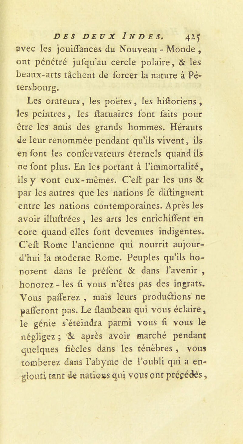 avec les jouiffances du Nouveau - Monde , ont pénétré jufqu’au cercle polaire, &amp; les beaux-arts tâchent de forcer la nature à Pé- tersbourg. Les orateurs, les poètes, les hiftoriens , les peintres, les ôatuaires font faits pour être les amis des grands hommes. Hérauts de leur renommée pendant qu’ils vivent, ils en font les confervateurs éternels quand ils ne font plus. En les portant à l’immortalité, ils y vont eux-mêmes. C’eft par les uns &amp; par les autres que les nations fe diftingucnt entre les nations contemporaines. Après les avoir illuftrées , les arts les enrichiffent en core quand elles font devenues indigentes. C’efl: Rome l’ancienne qui nourrit aujour- d’hui la moderne Rome. Peuples qu’ils ho- norent dans le préfent &amp; dans l’avenir , honorez - les li vous n’êtes pas des ingrats. Vous pafferez , mais leurs produélions ne palTeront pas. Le flambeau qui vous éclaire, le génie s’éteindra parmi vous fi vous le négligez ; &amp; après avoir marché pendant quelques fîècles dans les ténèbres , vous tomberez dans l’abyme de l’oubli qui a en- glouti wnt de nations qui vous ont précédés,