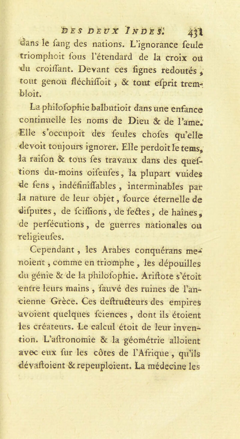 &lt;âans le fang des nations. L’ignorance feulé triomphoit fous l’étendard de la croix oii &lt;lii croilfant. Devant ces lignes redoutés ^ tout genou fléchiffoit, &amp; tout efprit trem- bloit. La philofophie balbutioit dans une enfance continuelle les noms de Dieu &amp; de l’ame.' Elle s’occupoit des feules chofes qu’elle de voit toujours ignorer. Elle perdoit le feras, la raifon &amp; tous fes travaux dans des quef- tions du-moins oifeufes, la plupart vuides de fens , indédniflables , interminables par da nature de leur objet, fource éternelle de difputes, de fciffions, de fedes, de haines , de perfécutions, de guerres nationales ou Yeligieufes. Cependant, les Arabes conqiiérans me-* noient, comme en triomphe , les dépouilles du génie &amp; de la philofophie. Ariftote s’étoit entre leurs mains , fauvé des ruines de l’an- cienne Grèce. Ces deftrudeurs des empires avoient quelques fciences , dont ils étoient les créateurs. Le calcul étoit de leur inven- tion. L’aftronomie &amp; la géométrie alloient avec eux fur les côtes de l’Afrique, qu’ils dévaftoient &amp; repeuploient. La médecine les