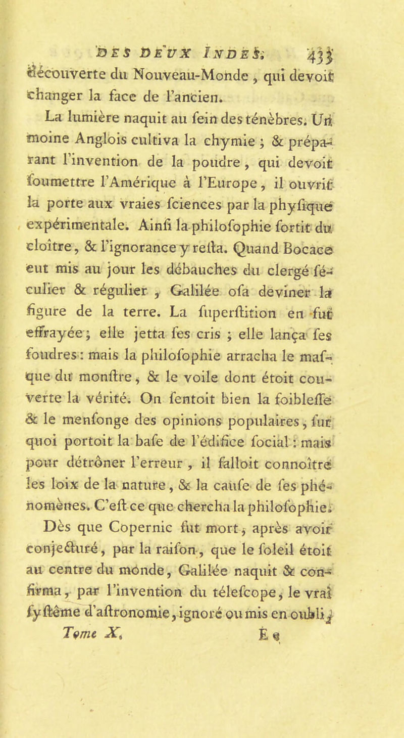 'Sri i&gt;E'ux iNDÈlsi 43j découverte du Nouveau-Monde , qui devoit changer la face de l’ancien. La lumière naquit au fein des ténèbres. Uii moine Anglois cultiva la ehymie ; &amp; prépa^ tant l’invention de la poudre, qui devoit fou mettre l’Amérique à l’Europe, il olivriL* la porte aux vraies fciences par la phyûqné expérimentale. Ainfi la philofophie fortit du cloître , &amp; l’ignorance y relia. Quand Bocace eut mis au jour les débauches du clergé fé- culier &amp; régulier , Galilée ofa deviner.là figure de la terre. La fuperftition en -fut effrayée ; elle jetta fes cris ; elle lança fes foudres : mais la philofophie arracha le maf-. que du monllre^ &amp; le voile dont étoit cou- verte la véritéi On fentoit bien la foibleffe ât le menfonge des opinions populaires, fut quoi portoit la bafe de l’édifice focial:mais pour détrôner l’erreur , il falloit connoître les loix de la nature, &amp; la caiife de fes phé- nomènes. C’eft ce que chercha la philofophiei Dès que Copernic fut mort j après avoir conjeûur^, par la raifon , que le foleil étoit au centre du mônde, Galilée naquit &amp; con- firma^ par l’invention du télefCopCj le vrai fyftême d’aftrononüe, ignoré ou mis en oubli^ Tçmt Xt