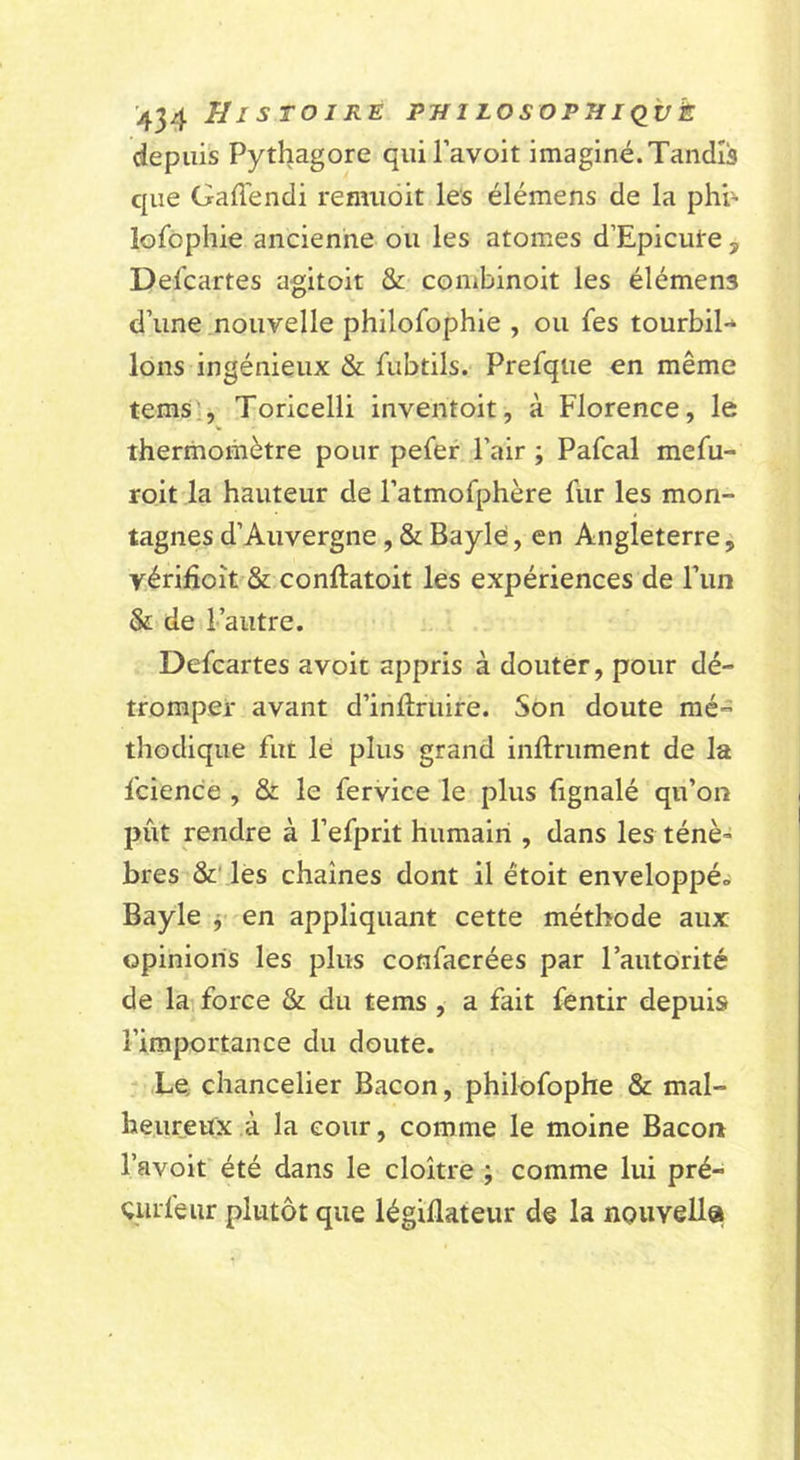 H l STOIKE PUlLOSOPHKlvk depuis Pythagore quiPavoit imaginé.Tandis que Gafléndi remiidit les élémens de la phi’ lofôplîie ancienne ou les atomes d’Epicute , Defcartes agitoit &amp; combinoit les élémens d’une nouvelle phllofophie , ou fes tourbil- lons ingénieux &amp; fubtils. Prefqtie en même tems;, Toricelli inventoit, à Florence, le thermomètre pour pefer l’air ; Pafcal mefu- roit la hauteur de l’atmofphère fur les mon- tagnes d’Auvergne , &amp; Baylé, en Angleterre, yérifioît &amp; conftatoit les expériences de l’un &amp; de l’autre. Defcartes avoit appris à douter, pour dé- tromper avant d’inftruire. Son doute mé- thodique fut le plus grand inftrument de la fcience , &amp; le fervice le plus (ignalé qu’on pût rendre à l’efprit humain , dans les ténè» bres &amp;' lés chaînes dont il étoit enveloppée Bayle j- en appliquant cette méthode aux opinions les plus confaerées par l’autorité de la force &amp; du tems , a fait fentir depuis l’importance du doute. Le, chancelier Bacon, philofophe &amp; mal- heureux à la cour, comme le moine Bacon l’avoit été dans le cloître ; comme lui pré- éurfeur plutôt que légiflateur de la nouvella