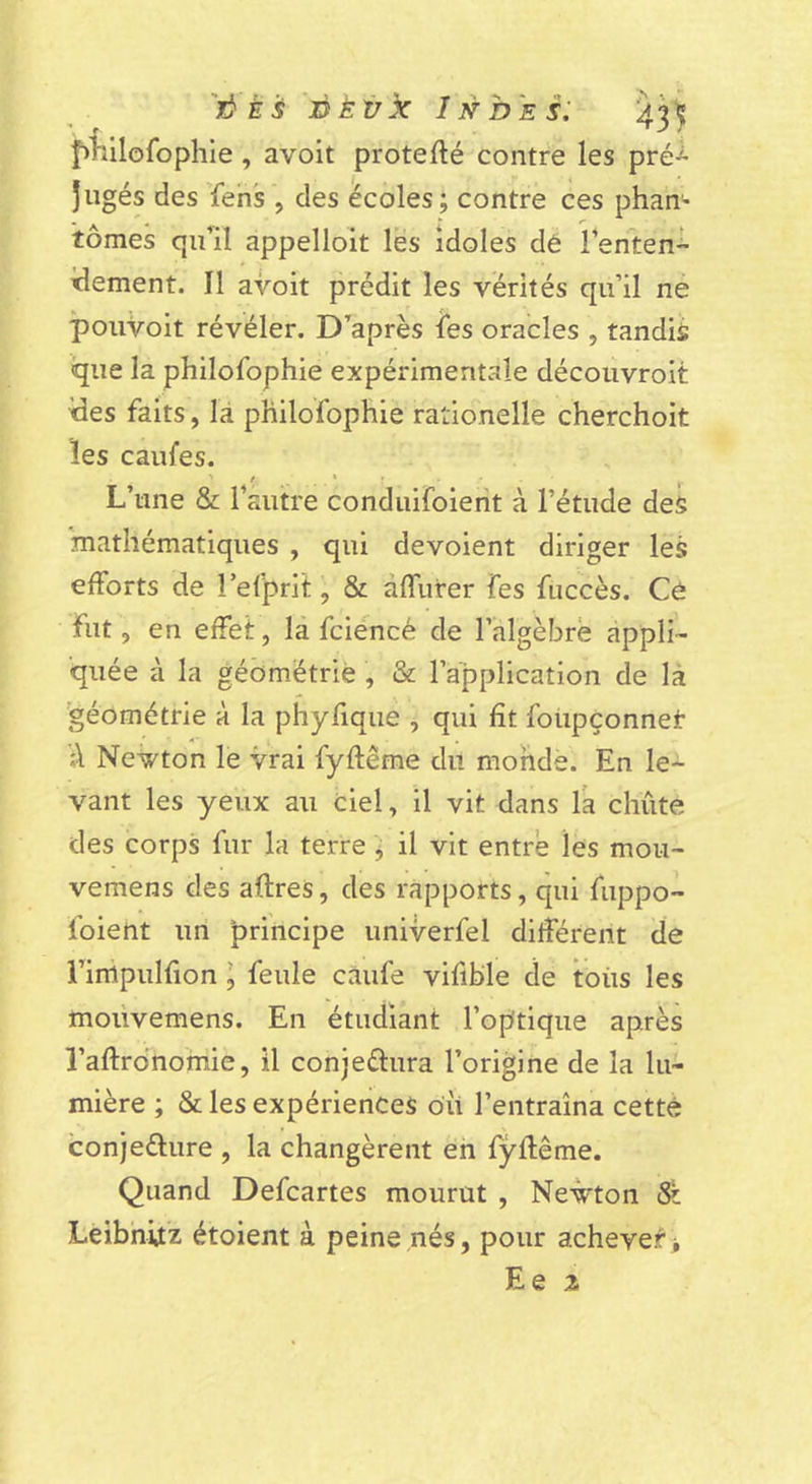'jôÈs'jDÈ'ùx Indes: ^3'5i f&gt;iillofophie , avoit proteflé contre les pré-^ jugés des ïehs , des écoles ; contre ces phan- tomes qu’il appelloit les idoles dê l’enten- idement. Il avoit prédit les vérités qu’il ne ÎpouVoit révéler. D’après fes oracles , tandis que la philolbphie expérimentale découvroit ides faits, là pHilofophie rationelle cherchoit les caufes. L’une &amp; l’autre conduifoierit à l’étude des 'mathématiques , qui dévoient diriger les efforts de î’efprit, &amp; àffurer Tes fuccès. Cô fut, en effet, la fciéncé de l’algèbre appli- quée à la géométrie , &amp; l’application de là géométrie à la phyfiquè , qui fit foiipconnet Newton le vrai fyftême du monde. En le- vant les yeux au ciel, il vit dans la chute des corps fur la terre j il vit entre les mou- vemens des aftres, des rapports, qui fuppo- foient un principe univerfel différent de l’impulfion I feule càufe vifible de toiis les molivemens. En étudiant l’optique après l’aflronomie, il conjeftura l’origine de la lu- mière ; &amp; les expériences oii l’entraîna cetté conjeélure , la changèrent eh fÿflême. Quand Defcartes mourut , Newton St Leibnitz étoient à peine nés, pour achever&gt; Ee Z