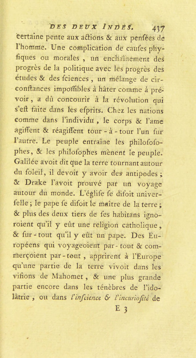 certaine pente aux aftions &amp; aiix penfées de l’homme. Une complication dë califes phy- fiqiies ou morales , un enchaînement des progrès de la politique avec les progrès des etiides &amp; des fciences , un mélange de cir- conftances impo/fibles à hâter comme à pré- voir , a dû concourir à la révolution qui s’eû faite dans les efprits. Chez les nations Gomme dans l’individu , le corps &amp; l’ame agirent &amp; réagiffent tour - à - tour l’un fur l’autre. Le peuple entraîne les philofofo- phes, Si. les philofophes mènent le peuple. Galilée avoit dit que la terre tournant autour du foleil, il de voit y avoir des antipodes ; &amp; Drake l’avoit prouvé par un voyage autour du monde. L’églife fe difoit univer- felle ; le pape fe difoit le maître de la terre ; &amp; plus des deux tiers de fes habitans igno- roient qu’il y eût une religion catholique, &amp; fur - tout qu’il y eût un pape. Des Eu- ropéens qui voyageoient par - tout &amp; com- merçoient par - tout , apprirent à l’Europe qu’une partie de la terre vivoit dans les vifions de xMahomet, &amp; une plus grande partie encore dans les ténèbres de l’ido- latrie j ou dans / infcunce &amp; L'mcuriojité de E3