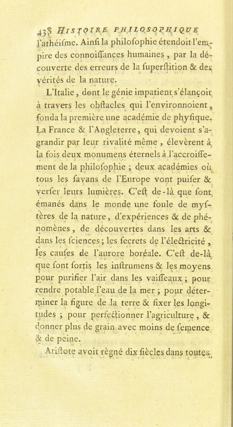 43? UlS'^qXKE PMJEQSOPHiqUE rathéifme. Ainfila philofophie étendoit l’env; pire des coiinoiiTances humaine^ , par la dé- couverte des erreurs de la fuperllition &amp; des; vérités de la nature. L’Italie, dent le génie impatient s’élançoit à travers les obftacles^ qui l’environnoient, fonda la première une académie de phylique. La France &amp; l’Angleterre, qui dévoient s’a- grandir par leur rivalité même , élevèrent à la fois deux monumens éternels à l’accroiffe- ment de la philofophie ; deux académies oii^ tous les fayans de l’Europe vont puifer &amp; verfer leurs lumières. C’eft de-là que font, émanés dans le monde une foule de myf- tères de la nature, d’expériences &amp; de phé- nomènes , de découvertes dans les arts &amp; dans les fciences ; les fecrets dç l’éleélricité , les caufes de l’aurore boréale. C’eft de-là, que font fortis les inftrumens &amp; les moyens pour purifier l’air dans les vaiffeaux ; pour rendre potable l’eau de la mer ; popr déter- ipiner la figure de Ja terre &amp; fixer les longi- tudes ; pour perfeélionner l’agriculture , &amp; donner plus de grain avec moins de femence &amp; de peine. Arillote avoit régné dix fiècles dans toutes,