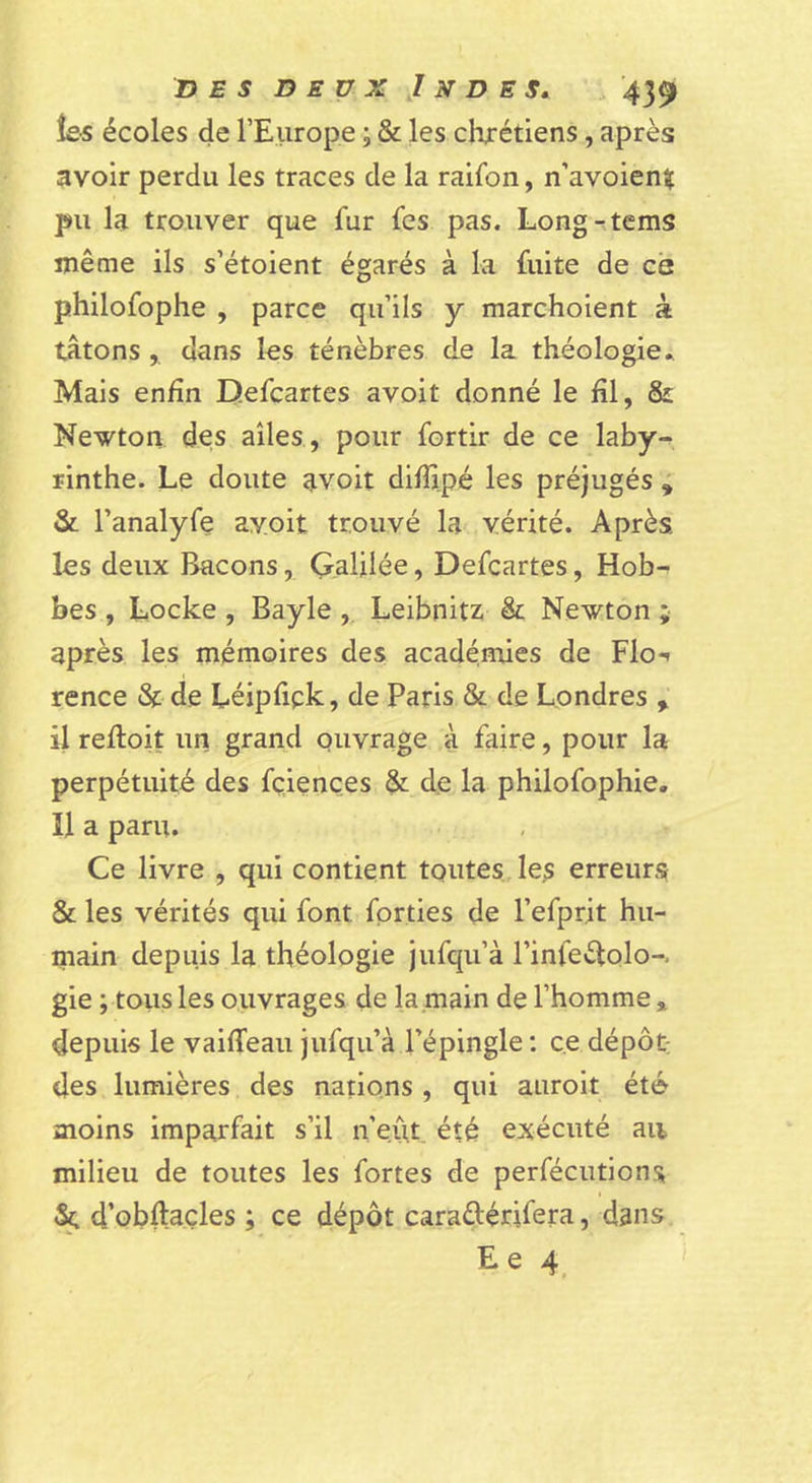 les écoles de l’Europe ; &amp; les chrétiens, après avoir perdu les traces de la raifon, n’avoienîç pu la trouver que fur fes pas. Long-tems même ils s’étoient égarés à la fuite de ce philofophe , parce qu’ils y marchoient à tâtons, dans les ténèbres de la théologie^ Mais enfin Defcartes avoit donné le fil, &amp; Newton des ailes , pour fortir de ce laby- rinthe. Le doute avoit difiipé les préjugés ; &amp; l’analyfe ayoit trouvé la vérité. Après les deux Bacons, Galilée, Defcartes, Hob- bes , Locke , Bayle ,. Leibnitz &amp; Newton ; après les mémoires des académies de Flo-» rence &amp; de Léipfick, de Paris &amp; de Londres , il relloit un grand ouvrage à faire, pour la perpétuité des fçiençes &amp; de la philofophie. H a paru. Ce livre , qui contient toutes, les erreurs &amp; les vérités qui font fprties de l’efprit hu- main depuis la théologie jufqu’à rinfeèlolo-. gie ; tous les ouvrages de la main de l’homme * depuis le vaiffeau jufqu’à l’épingle ; ce dépôt des lumières des nations , qui auroit été moins imparfait s’il n’eût été exécuté au milieu de toutes les fortes de perfécutions d’obftaçles ; ce dépôt caraétérifera, dans E e 4