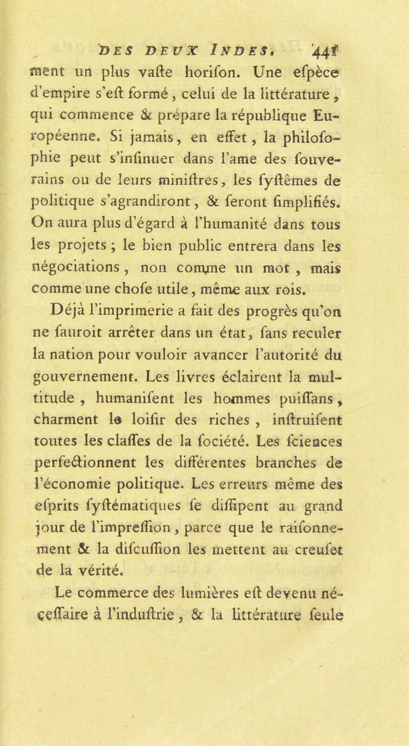 DES DEUX Indes, '44f ment un plus vafte horifon. Une efpèce d’empire s’eft formé , celui de la littérature , qui commence &amp; prépare la république Eu- ropéenne. Si Jamais, en effet, la philofo- phie peut s’infinuer dans l’ame des foiive- rains ou de leurs minillres, les fyftêmes de politique s’agrandiront, &amp; feront fimplifîés. On aura plus d’égard à l’humanité dans tous les projets ; le bien public entrera dans les négociations , non convme un mot , mais comme une chofe utile, même aux rois. Déjà l’imprimerie a fait des progrès qu’on ne fauroit arrêter dans un état, fans reculer la nation pour vouloir avancer l’autorité du gouvernement. Les livres éclairent la mul- titude , humanifent les hommes puiffans, charment Id loifir des riches , inftruifent toutes les claffes de la fociété. Les fciences perfedionnent les différentes branches de l’économie politique. Les erreurs même des efprits fyftématiques fe difïîpent au grand jour de l’imprelTion, parce que le raifonne- ment &amp; la difcufîion les mettent au creufet de la vérité. Le commerce des lumières efl devenu né- çeffaire à l’induflrie, &amp; la littérature feule