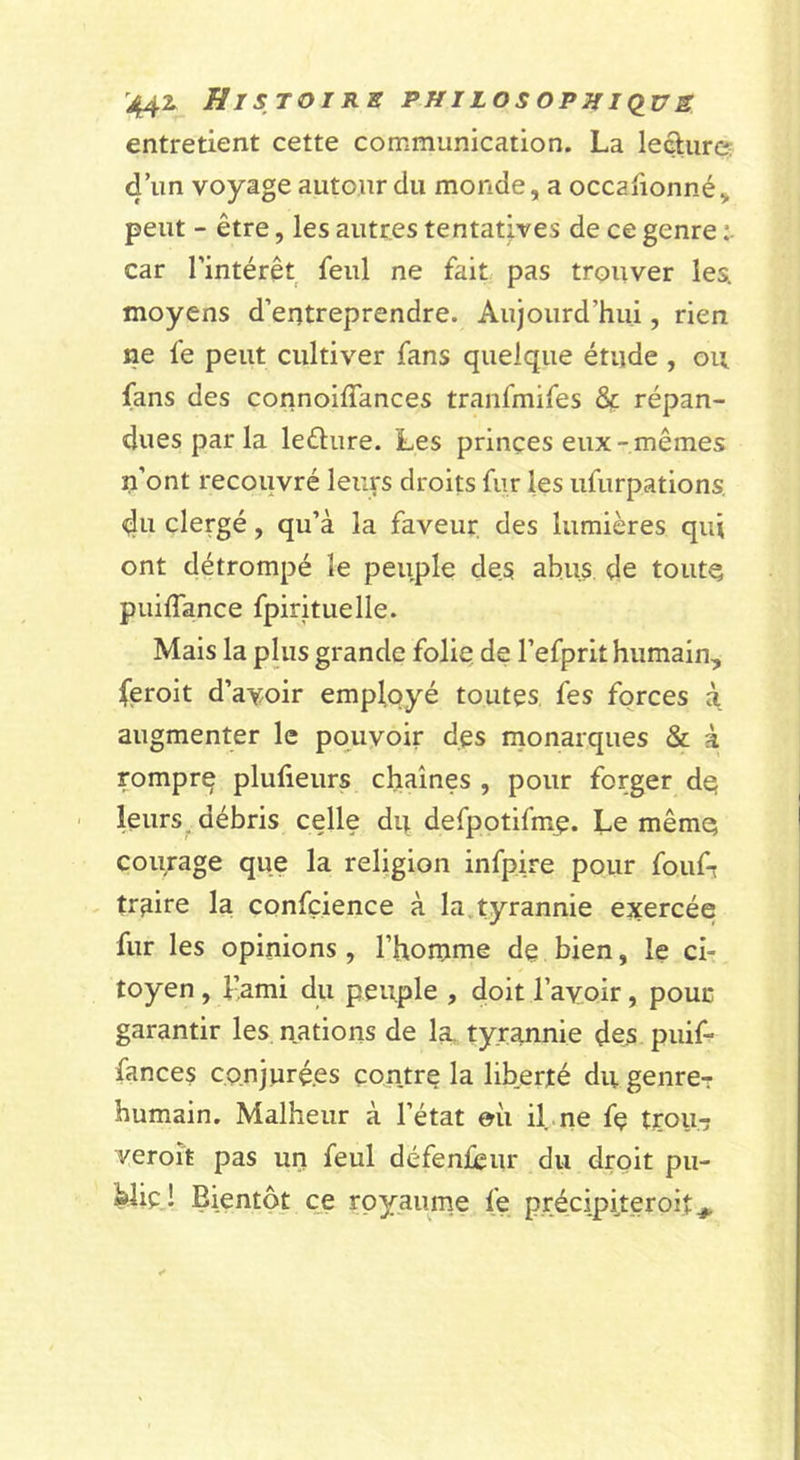 '442&gt; Histoire philosophkius entretient cette communication. La leâurcs d’un voyage autour du monde, a occafionné, peut - être, les autres tentatives de ce genre car l’intérêt feul ne fait pas trouver les. moyens d’entreprendre. Aujourd’hui, rien ne fe peut cultiver fans quelque étude , ou, fans des connoiffances tranfmifes Ôc répan- dues par la ledure. Les prinçes eux-mêmes n’ont recovivré leurs droits fur les ufiirpations. du clergé, qu’à la faveur des lumières qui ont détrompé le peuple des abus de toute puilTance fpirituelle. Mais la plus grande folie, de l’efprit humain, feroit d’avoir employé toutes, fes forces à augmenter le pouvoir des rnonarques &amp; à rompre plufieurs chaînes , pour forger dq leurs ^ débris celle dq defpotifme. Le mêmq courage que la religion infpire pour foufr traire la confçience à la.tyrannie exercée fur les opinions , l’homme de bien, le ci- toyen, l’ami du peuple , doit l’avoir, pour garantir les, nations de la. tyrannie dex puif- fances co.njuré.es contre la liberté du genre-: humain. Malheur à l’état eii il.ne fe trou-î veroît pas un feul défenleur du droit pu- blie,! Bientôt ce royaume fe précipiteroit^