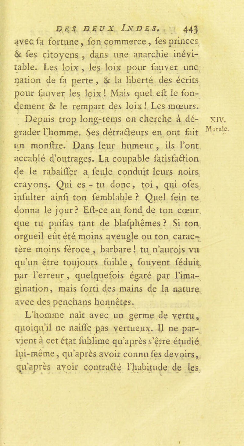 4vec fa fortune, fon commerce, fes princes &amp; fes citoyens , dans une anarchie inévi- table. Les loix , les loix pour fauver une nation de fa perte, &amp; la liberté des écrits pour fauver les loix ! Mais quel eft le fon- dement &amp; le rempart des loix! Les moeurs. Depuis trop long-tems on cherche à dé- XIV. grader l’homme. Ses détraéleurs en ont fait lin montre. Dans leur humeur , ils l’ont accat)lé d’outrages. La coupable fatisfaftion de le rabaiffer a feule conduit leurs noirs crayons. Qui es - tu donc, toi, qui ofes infulter ainft ton femblable ? Quel fein te donna le jour? Eft-ce au fond de ton cœur, que tu piiifas tant de blafphêmes ? Si ton^ orgueil eût été moins aveugle ou ton carac-^ tère moins féroce , barbare ! tu^ n’aurois vu qu’un être toujours foihle, foüvent féduit. par l’erreur, quelquefois égaré par l’ima- gination, mais forti des mains de la nature, avec des penchans honnêtes. L’homme naît avec un germe de vertu., quoiqu’il ne naiffe pas vertueux. Il ne par- vient à cet état fublime qu’après s’çtre étudié, lui-même, qu’après avoir connu fes devoirs, qu’après avoir contracté l’Iiabiuiçle de les,