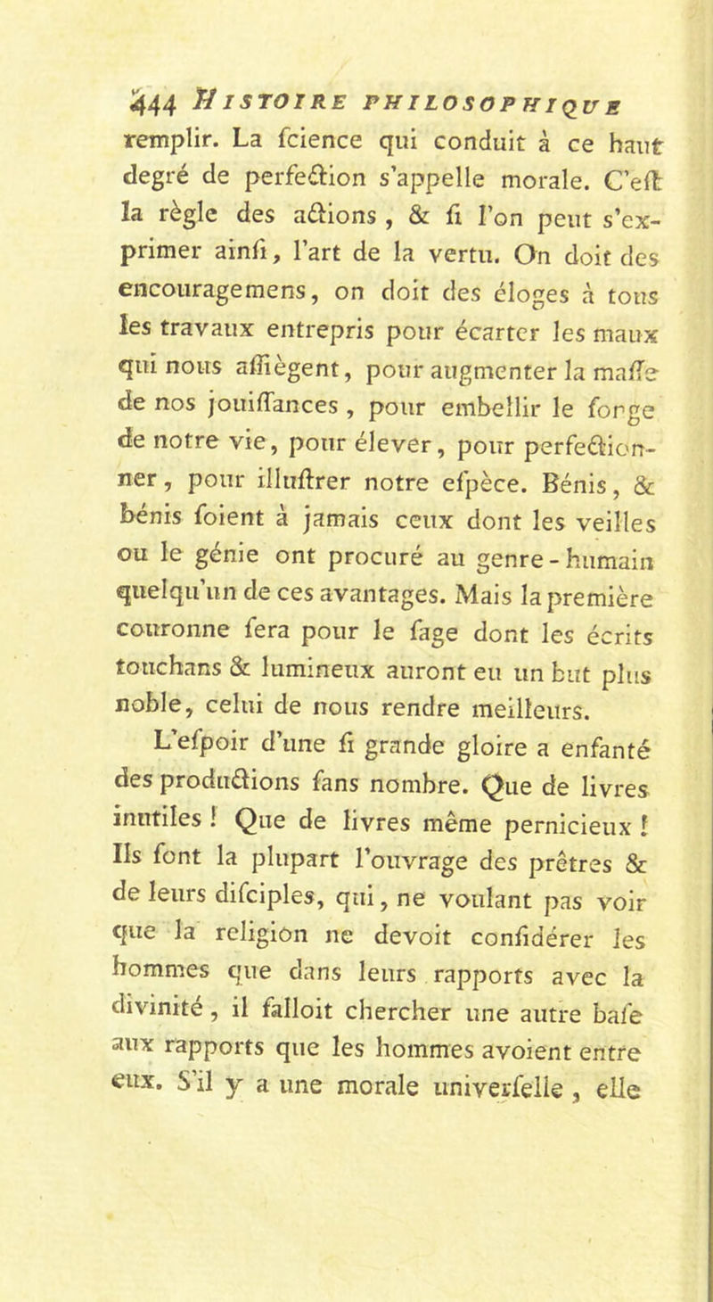 remplir. La fcience qui conduit à ce haut degré de perfeélion s’appelle morale. C’elt la règle des aérions , &amp; fi l’on peut s’ex- primer ainfi, l’art de la vertu. On doit des encourage mens, on doit des éloges à tous les travaux entrepris pour écarter les maux qui nous affiègent, pour augmenter la maffe de nos jouiffances , pour embellir le forge de notre vie, pour élever, pour perfeétion- ner, pour illuftrer notre efpèce. Bénis, &amp; bénis foient à jamais ceux dont les veilles ou le génie ont procuré au genre - humain quelqu’un de ces avantages. Mais la première couronne fera pour le fage dont les écrits touchans &amp; lumineux auront eu un but plus noble, celui de nous rendre meilleurs. L’efpoir d’une fi grande gloire a enfanté des produdions fans nombre. Que de livres inutiles ! Que de livres même pernicieux î Ils font la plupart l’ouvrage des prêtres &amp; de leurs difciples, qui, ne voulant pas voir que la religion ne devoit conhdérer les hommes que dans leurs rapports avec la divinité, il falloit chercher une autre bafe aux rapports que les hommes avoient entre eux. S’il y a une morale iiniverfelie, elle