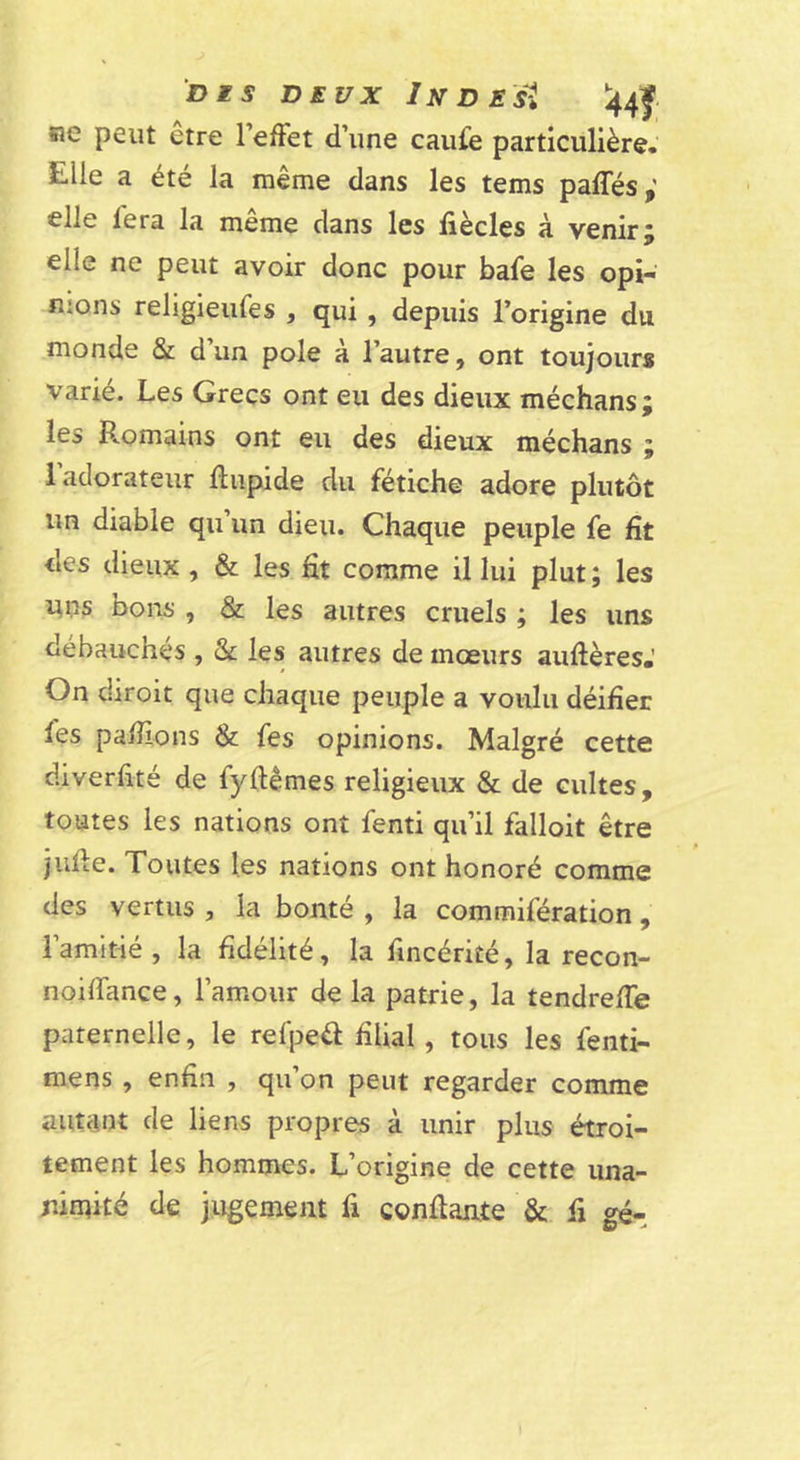 DES DEUX In D Est '44f ne peut etre l’efFet d’une caufe particulière. Elle a été la meme dans les tems paffés elle fera la même dans les fiècles à venir; elle ne peut avoir donc pour bafe les opi- nions religieufes , qui , depuis l’origine du monde Sc d’un pôle à l’autre, ont toujours varié. Les Grecs ont eu des dieux méchans; les Romains ont eu des dieux méchans ; 1 adorateur Rupide du fétiche adore plutôt un diable qu’un dieu. Chaque peuple fe fit des dieux, &amp; les fit comme il lui plut ; les i;ns bons , &amp; les autres cruels ; les uns débauchés , &amp; les autres de mœurs aufières.’ On diroit que chaque peuple a voulu déifier fes pafiions &amp;: fes opinions. Malgré cette diverfité de fyftêmes religieux &amp; de cultes, toutes les nations ont fenti qu’il falloit être jufie. Toutes les nations ont honoré comme des vertus , la bonté , la commifération , l’amitié , la fidélité, la fincérité, la recon- noifiance, l’amour de la patrie, la tendrefie paternelle, le refpeél filial, tous les fenti- mens, enfin , qu’on peut regarder comme autant de liens propres à unir plus étroi- tement les hommes. L’origine de cette una- nimité de jugement fi confiante &amp; fi gé-