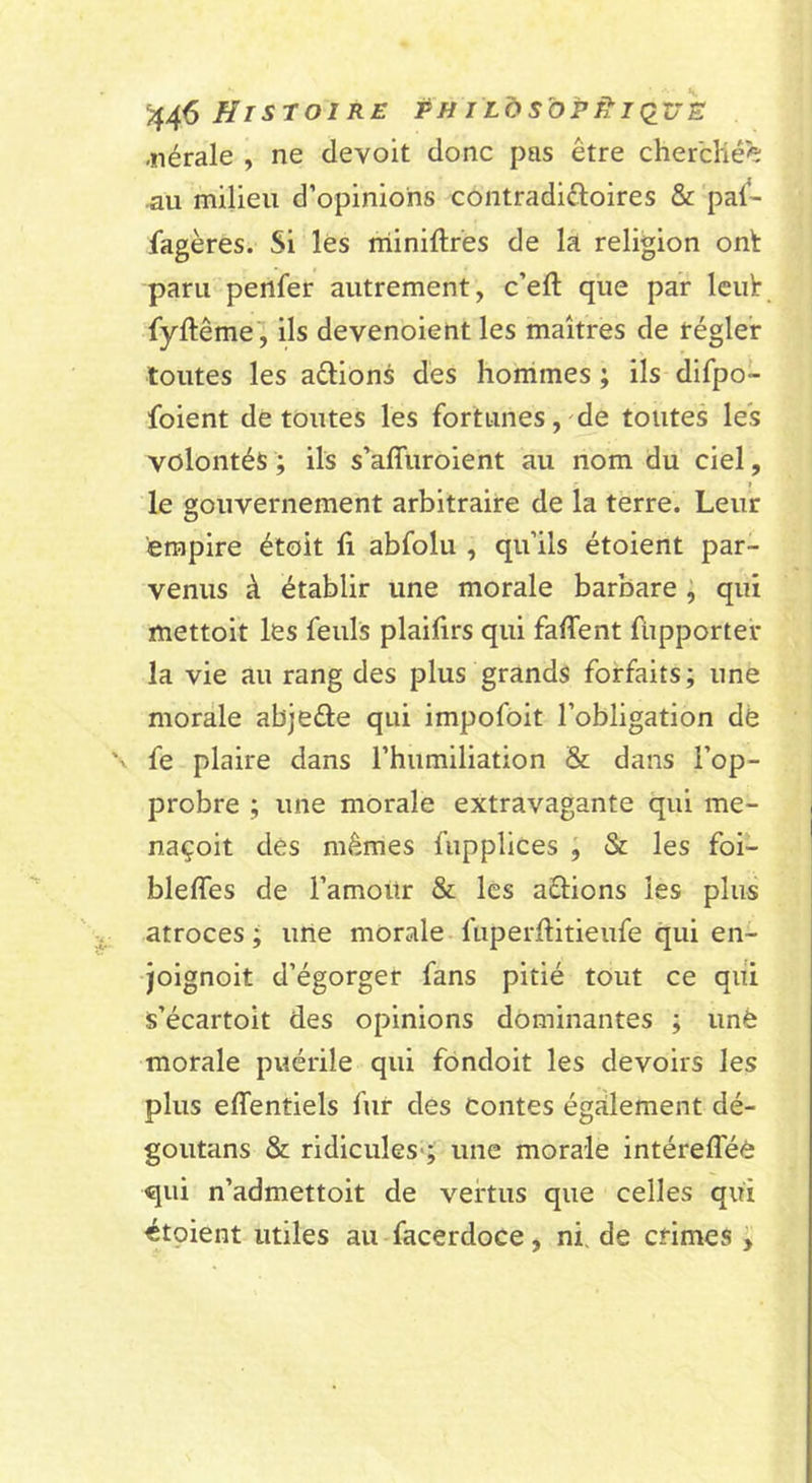 ^4^ Histoire pu iLàsbP^iQUE -iiérale , ne devoit donc pas être chercliée •au milieu d’opinions contradiûoires &amp; pal- fagères. Si lès rriiniftres de la religion onlt paru penfer autrement, c’eft que par Icut fyftême , ils devenoient les maîtres de régler toutes les aélions des honimes ; ils difpo- foient déroutes les fortunes,-de toutes les volontés; ils s’affuroient au nom du ciel, I le gouvernement arbitraire de la terre. Leur empire étoit fi abfolu , qu’ils étoient par- venus à établir une morale barbare , qui mettoit les feuls plaifirs qui falTent fupporter la vie au rang des plus grands forfaits; une morale abjeâe qui impofoit l’obligation dë '' fe plaire dans l’humiliation &amp; dans l’op- probre ; une morale extravagante qui me- naçoit des mêmes fupplices , &amp; les foi- blefles de l’amour &amp; les aétions les plus atroces; une morale-fuperftitieufe qui en- joignoit d’égorger fans pitié tout ce qui s’écartoit des opinions dominantes ; unè morale puérile qui fondoit les devoirs les plus effentiels fur des Contes également dé- goutans &amp; ridicules*; une morale intérefféè qui n’admettoit de vertus que celles qui étpient utiles au facerdoce, ni. de crimes ;
