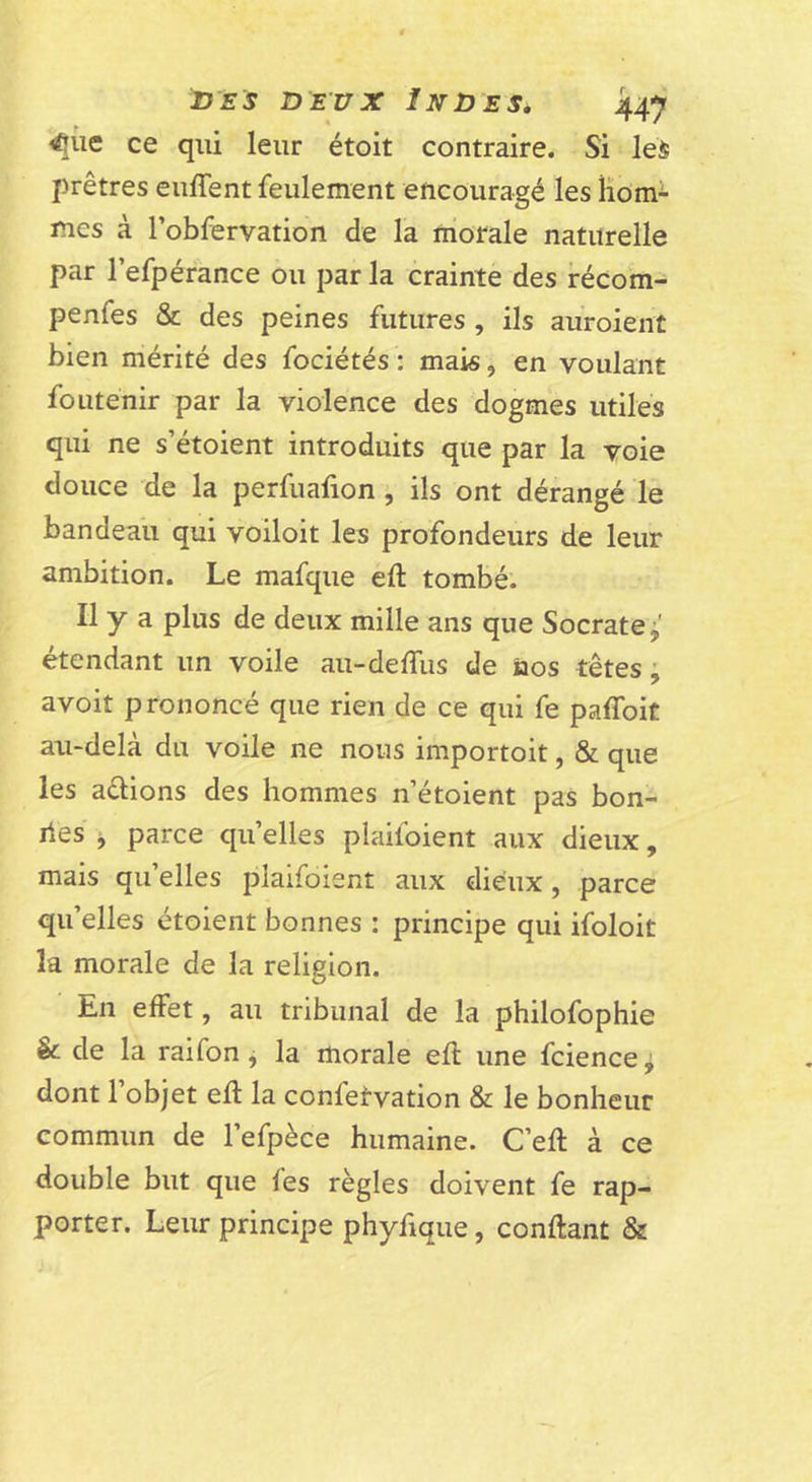 iJES DEUX Indes, ^üe ce qui leur étoit contraire. Si les prêtres eiiffent feulement encouragé les Homi mes à l’obfervation de la morale naturelle par l’efpérance ou par la crainte des récom- penfes &amp; des peines futures , ils auroient bien mérité des fociétés : mais, en voulant fouténir par la violence des dogmes utiles qui ne s’étoient introduits que par la voie douce de la perfuafion, ils ont dérangé le bandeau qui voiloit les profondeurs de leur ambition. Le mafque eft tombé. Il y a plus de deux mille ans que Socrate étendant un voile au-deffus de nos têtes ; avoit prononcé que rien de ce qui fe palToit au-delà du voile ne nous importoit, &amp; que les allions des hommes n’étoient pas bon- îles ^ parce qu’elles plaifoient aux dieux, mais qu’elles plaifoient aux dieux, parce qu’elles étoient bonnes : principe qui ifoloit la morale de la religion. En effet, au tribunal de la philofophie &amp; de la raifon j la morale efl une fciencej dont 1 objet efl la confetvation &amp; le bonheur commun de l’efpèce humaine. C’eft à ce double but que fes règles doivent fe rap- porter. Leur principe phyfique, confiant &amp;