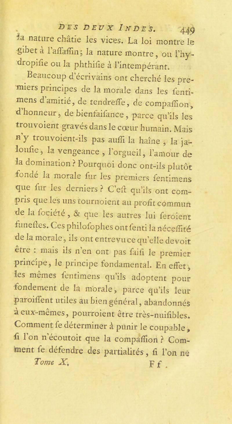 •&gt;a nature châtie les vices. La loi montre le gibet a raffafîin; la nature montre, ou l’hy- dropilie ou la phthilie à l’intempérant. Beaucoup d’écrivains ont cherché les pre- miers principes de là morale dans les lénti- mens d’amitié, de tendreffe, de compaffion, d honneur, de bienfaifance, parce qu’ils les trou voient gravés dans le cœur humain. Mais n’y trouvoient-ils pas aiilTi la haine , la ja- loufie, la vengeance , l’orgueil, l’amour de ■la domination ? Pourquoi donc ont-ils plutôt fondé la morale fur les premiers fentimens que fur les derniers ? C’eft qu’ils ont com- pris que les uns tournoient au profit com.mun de la fociété , &amp; que les autres lui feroient funefîes. Ces philofophes ontfenti lanécefîité de la morale, ils ont entrevu ce qu’elle devoir etre . mais ils n en ont pas faifi le premier principe, le principe fondamental. En effets les memes fentimens qu’ils adoptent pour fondement de la morale, parce qu’ils leur paroifTent utiles au bien général, abandonnés à eux-mêmes, poiirroient être très-nuifibles. Comment fe déterminer à piinir le coupable * fl 1 on n écoutoit que la compa“fîiori } Com- iment fe défendre des partialités, fi l’on né Tome JC), ¥ £ .