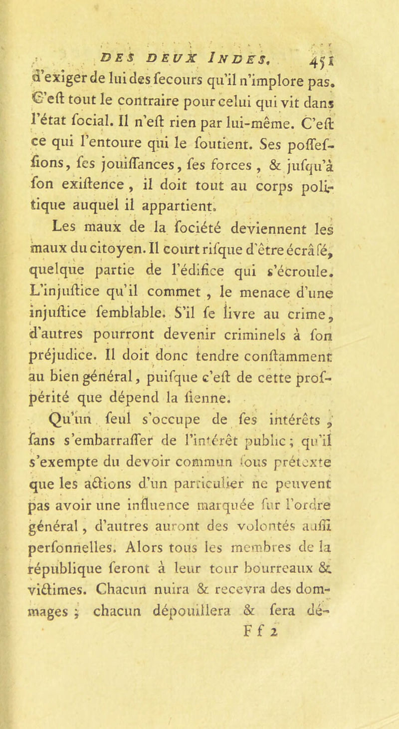 ,i DES DEUX Indes, 4^1 d’exiger de luidesfecours qu’il n’implore pas. C’eft tout le contraire pour celui qui vit dans I état focial. Il n’eft rien par lui-même. C’efl; ce qui l’entoure qui le foutient. Ses poffef- üons, fes Jouiflances, fes forces , &amp; jufqu’à fon exillence , il doit tout au corps poli- tique auquel il appartient! Les maux de la fociété deviennent les maux du citoyen. Il court rifque d’être écrâfé, quelque partie de l’édifice qui s’écroule. L’injuflice qu’il commet , le menace d’une injuflice femblable. S’il fe livre au crime, d’autres pourront devenir criminels à foii préjudice. Il doit donc tendre conflamment au bien général, puirque c’eft de cette prof- périté que dépend la lienne. Qu’un feul s’occupe de fes intérêts fans s’embarrafTer de l’intérêt public; qu’il s’exempte du devoir commun Cous prétexte que les adions d’un particulier ne peuvent pas avoir une influence marquée fur l’ordre général, d’autres auront des volontés aulîi perfonnelles. Alors tous les membres de la république feront à leur tour bourreaux Su viûimes. Chacun nuira &amp; recevra des dom- mages ; chacun dépouillera &amp; fera dé- Ff 2