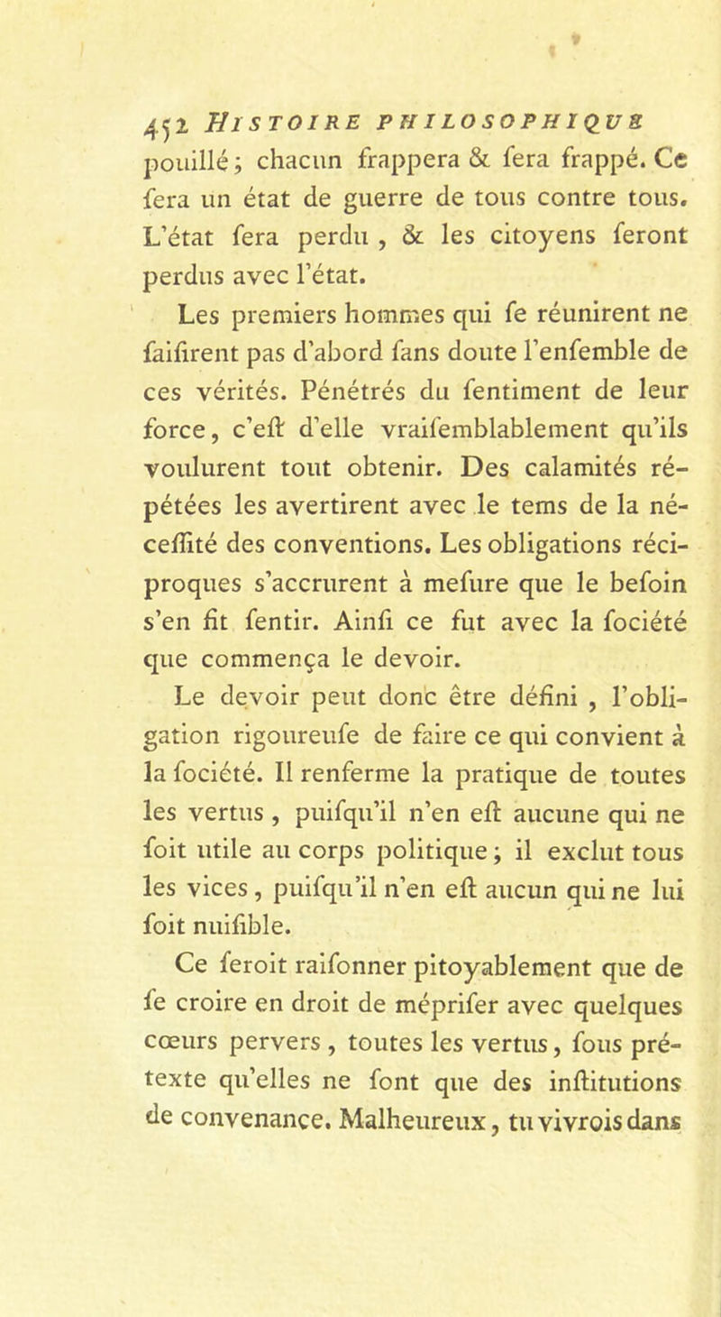 pouillé ; chacun frappera &amp; fera frappé. Ce fera un état de guerre de tous contre tous. L’état fera perdu , &amp; les citoyens feront perdus avec l’état. Les premiers hommes qui fe réunirent ne faifirent pas d’abord fans doute l’enfemble de ces vérités. Pénétrés du fentiment de leur force, c’eft d’elle vraifemblablement qu’ils voulurent tout obtenir. Des calamités ré- pétées les avertirent avec le tems de la né- ceffité des conventions. Les obligations réci- proques s’accrurent à mefure que le befoin s’en fît fentir. Ainfi ce fut avec la fociété que commença le devoir. Le devoir peut donc être défini , l’obli- gation rigoureufe de faire ce qui convient à la fociété. Il renferme la pratique de toutes les vertus , puifqu’il n’en eft aucune qui ne foit utile au corps politique ; il exclut tous les vices , puifqu’il n’en eft aucun qui ne lui foit nuifible. Ce feroit raifonner pitoyablement que de fe croire en droit de méprifer avec quelques cœurs pervers , toutes les vertus, fous pré- texte qu’elles ne font que des inftitutions de convenance. Malheureux, tuvivroisdans