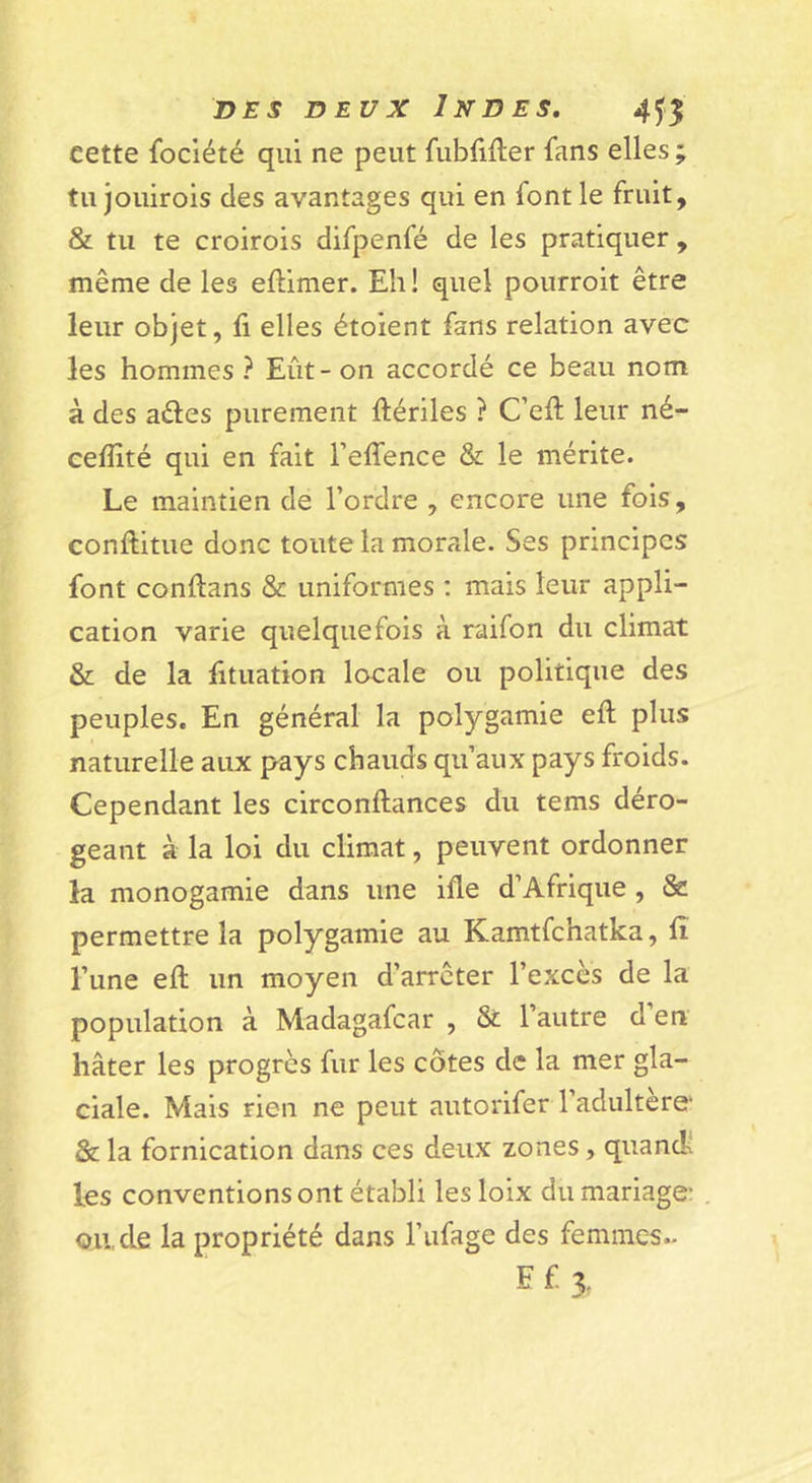 cette fociété qui ne peut fubfifler fans elles; tu jouirois des avantages qui en font le fruit, &amp;L tu te croirois difpenfé de les pratiquer , même de les eftimer. Eh ! quel pourroit être leur objet, fi elles étoient fans relation avec les hommes ? Eût-on accordé ce beau nom à des aéles purement fiériles ? C’efi; leur né- cefiité qui en fait l’elfence &amp; le mérite. Le maintien de l’ordre , encore une fois, conftitue donc toute la morale. Ses principes font conftans &amp; uniformes ; mais leur appli- cation varie quelquefois à raifon du climat &amp; de la fituation locale ou politique des peuples. En général la polygamie efi: plus naturelle aux pays chauds qu’aux pays froids. Cependant les circonftances du tems déro- geant à la loi du climat, peuvent ordonner la monogamie dans une ifle d’Afrique , &amp; permettre la polygamie au Kamtfchatka, fi l’une efl un moyen d’arrêter l’excès de la population à Madagafcar , &amp; l’autre d en hâter les progrès fur les côtes de la mer gla- ciale. Mais rien ne peut autorifer l’adultère &amp; la fornication dans ces deux zones, quandî les conventions ont établi lesloix du mariage ou, de la propriété dans l’ufage des femmes.. Ef3.