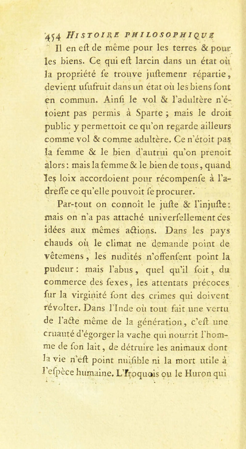 '^54 Histoire FifiLosoPHiqus Il en efl de même pour les terres &amp; pour les biens. Ce qui eft larcin dans un état oii la propriété fe trouve juftemenr répartie, devient urufruit dans un état où les biens font en commun. Ainli le vol &amp; l’adultère n’é- toient pas permis à Sparte ; mais le droit public y permettoit ce qu’on regarde ailleurs comme vol &amp; comme adultère. Ce n’étoit pas la femme &amp; le bien d’autrui qu’on prenoit alors ; mais la femme &amp; le bien de tous, quand les loix accordoient pour récompenfe à l’a- dreffe ce qu’elle pouvoir fe procurer. Par-tout on connoît le jufte &amp; l’injulte: mais on n’a pas attaché univerfelleraentces idées aux mêmes aâions. Dans les pays chauds où le climat ne demande point de vêtemens, les nudités n’offenfent point la pudeur : mais l’abus, quel qu’il foit, du commerce des fexes, les attentats précoces fur la virginité font des crimes qui doivent révolter. Dans l’Inde où tout fait une v^ertu de l’aéle même de la génération, c’ell une cruauté d’égorger la vache qui nourrit l’hom- me de fon lait, de détruire les animaux dont la vie n'eft point nuifible ni la mort utile à 1 efpèce humaine. Ufroquois ou le Huron qui