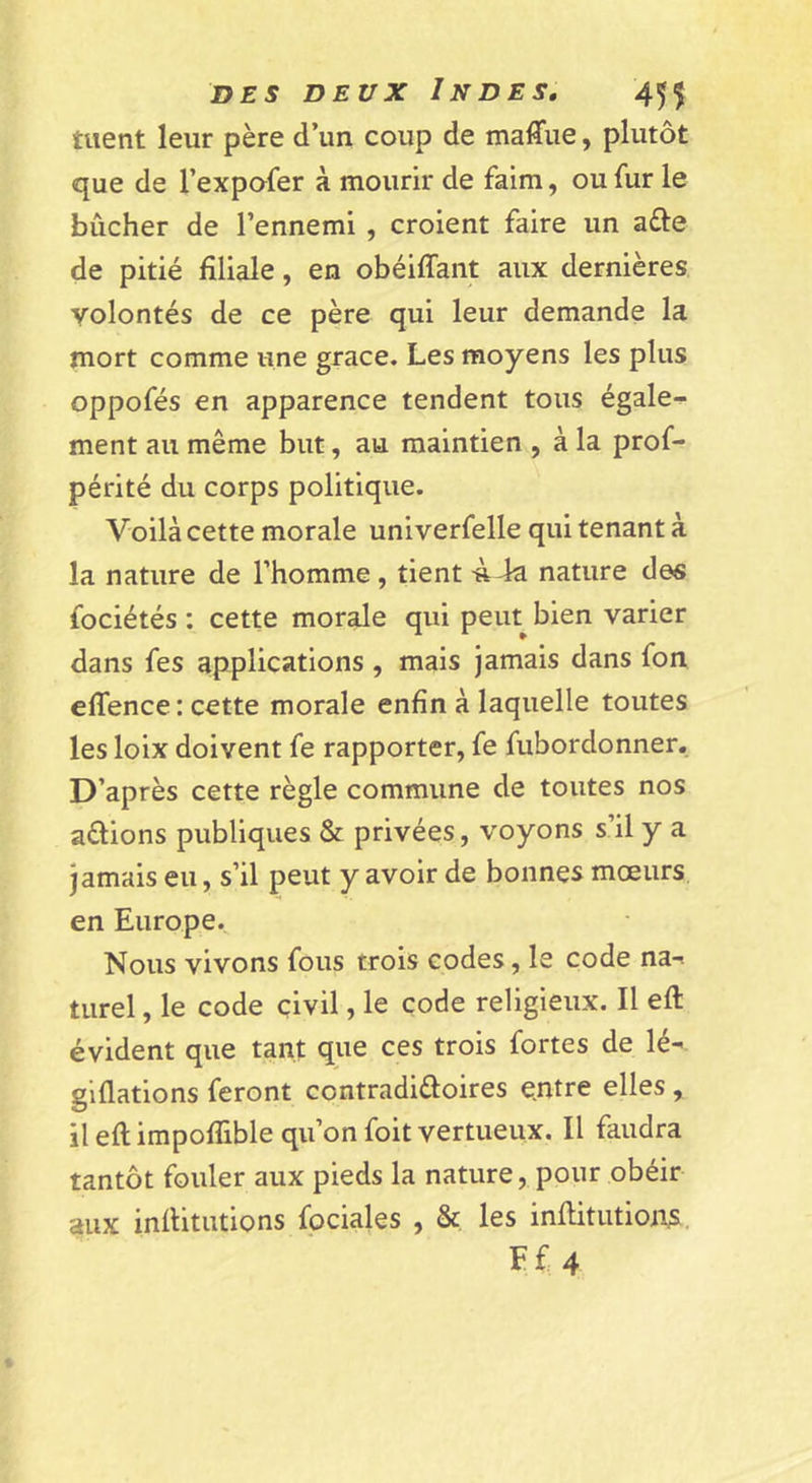 tuent leur père d’un coup de maffue, plutôt que de l’expofer à mourir de faim, ou fur le bûcher de l’ennemi , croient faire un afle de pitié filiale, en obéiffant aux dernières volontés de ce père qui leur demande la mort comme une grâce. Les moyens les plus oppofés en apparence tendent tous égale- ment au même but, au maintien , à la prof- périté du corps politique. Voilà cette morale univerfelle qui tenant à la nature de l’homme , tient Ù4a nature des fociétés : cette morale qui peut bien varier dans fes applications , mais Jamais dans fon effence : cette morale enfin à laquelle toutes les loix doivent fe rapporter, fe fubordonner. D’après cette règle commune de toutes nos aélions publiques &amp; privées, voyons s’il y a jamais eu, s’il peut y avoir de bonnes mœurs en Europe. Nous vivons fous trois codes, le code na-i turel, le code civil, le code religieux. Il eft évident que tant que ces trois fortes de lé- giflations feront contradiûoires entre elles , il eft impoflible qu’on foit vertueux. Il faudra tantôt fouler aux pieds la nature, pour obéir aux inftitutions fociales , &amp; les inftitiitions. Ff4