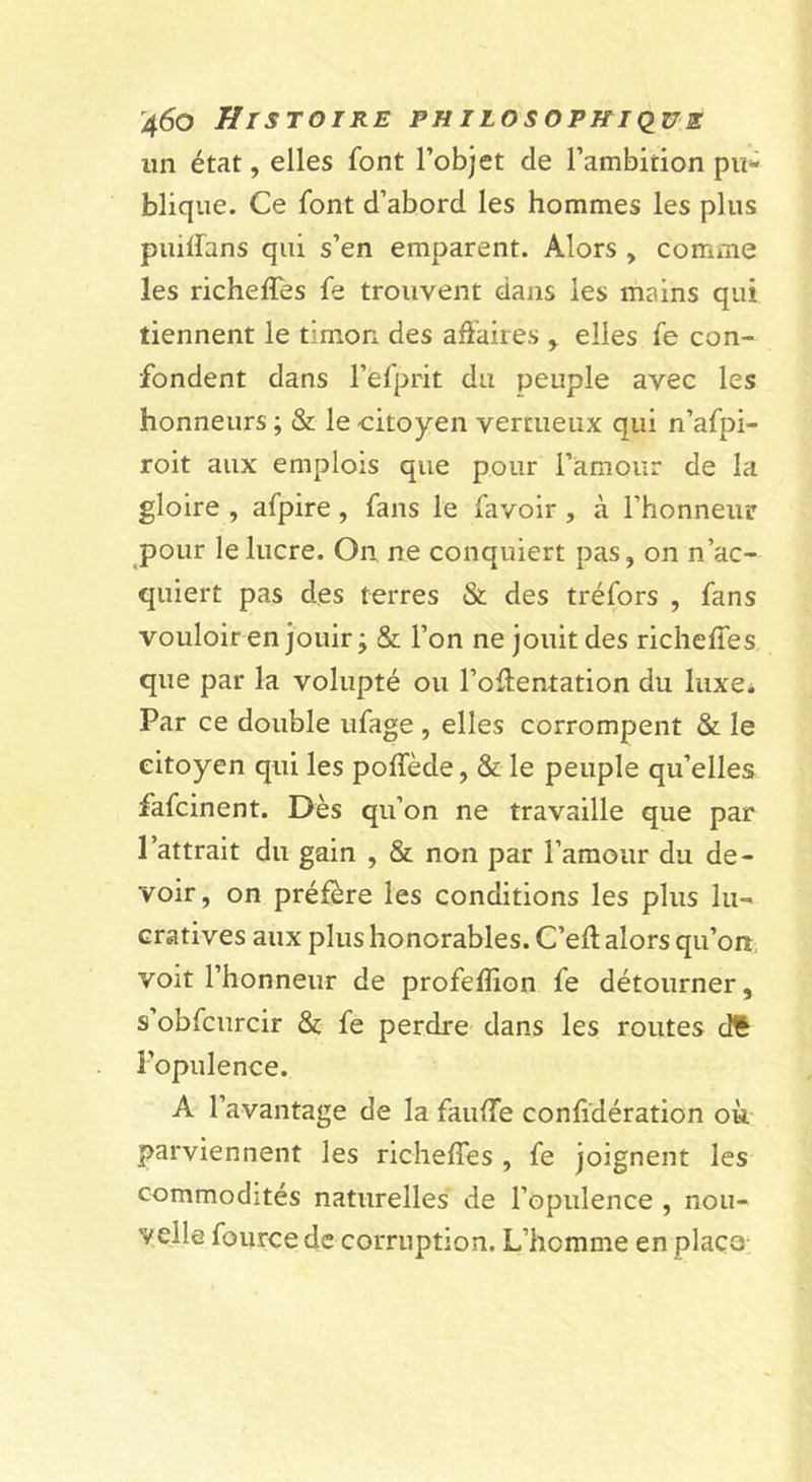un état, elles font l’objet de l’ambition pu- blique. Ce font d’abord les hommes les plus puilfans qui s’en emparent. Alors , comme les richeffes fe trouvent dans les mains qui tiennent le timon des affaires , elles fe con- fondent dans l’efprit du peuple avec les honneurs ; &amp; le citoyen vertueux qui n’afpi- roit aux emplois que pour l’amour de la gloire , afpire, fans le favoir, à l’honneur pour le lucre. On ne conquiert pas, on n’ac- quiert pas des terres &amp; des tréfors , fans vouloir en jouir; &amp; l’on ne jouit des richelTes que par la volupté ou l’offentation du luxe. Par ce double iifage , elles corrompent &amp; le citoyen qui les poffede, &amp; le peuple qu’elles fafcinent. Dès qu’on ne travaille que par l’attrait du gain , &amp; non par l’amour du de- voir, on préfère les conditions les plus lu- cratives aux plus honorables. C’eft alors qu’on voit l’honneur de profeffion fe détourner, s’obfcurcir &amp; fe perdre dans les routes df l’opulence. A l’avantage de la fauffe confidération où parviennent les richeffes , fe joignent les commodités naturelles de l’opulence , nou- velle fource de corruption. L’homme en plaça-