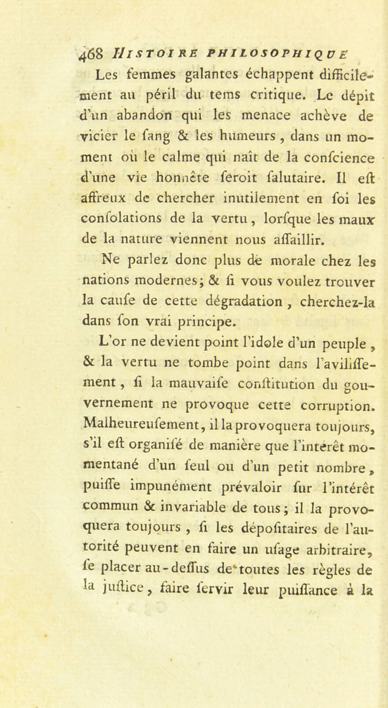 Les femmes galantes échappent difficile- ment au péril du tems critique. Le dépit d’un abandon qui les menace achève de vicier le fang &amp; les humeurs , dans un mo- ment où le calme qui naît de la confcience d’une vie honnête feroit falutaire. Il ell affreux de chercher inutilement en foi les confolations de la vertu, lorfque les maux de la nature viennent nous aflaillir. Ne parlez donc plus dé morale chez les nations modernes; &amp; ff vous voulez trouver la caufe de cette dégradation , cherchez-la dans fon vrai principe. L’or ne devient point l’idole d’un peuple , &amp; la vertu ne tombe point dans l’avilifle- ment, fi la mauvaife conftitutioii du gou- vernement ne provoque cette corruption. Malheureufement, il la provoquera toujours, s’il eft organifé de manière que l’interet mo- mentané d un feul ou d’un petit nombre, puifle impunément prévaloir fur l’intérêt commun &amp; invariable de tous ; il la provo- quera toujours , fl les dépofitaires de l’au- torité peuvent en faire un ufage arbitraire, fe placer au-defffus de'toutes les règles de la juffice, faire fervir leur puifîance à la