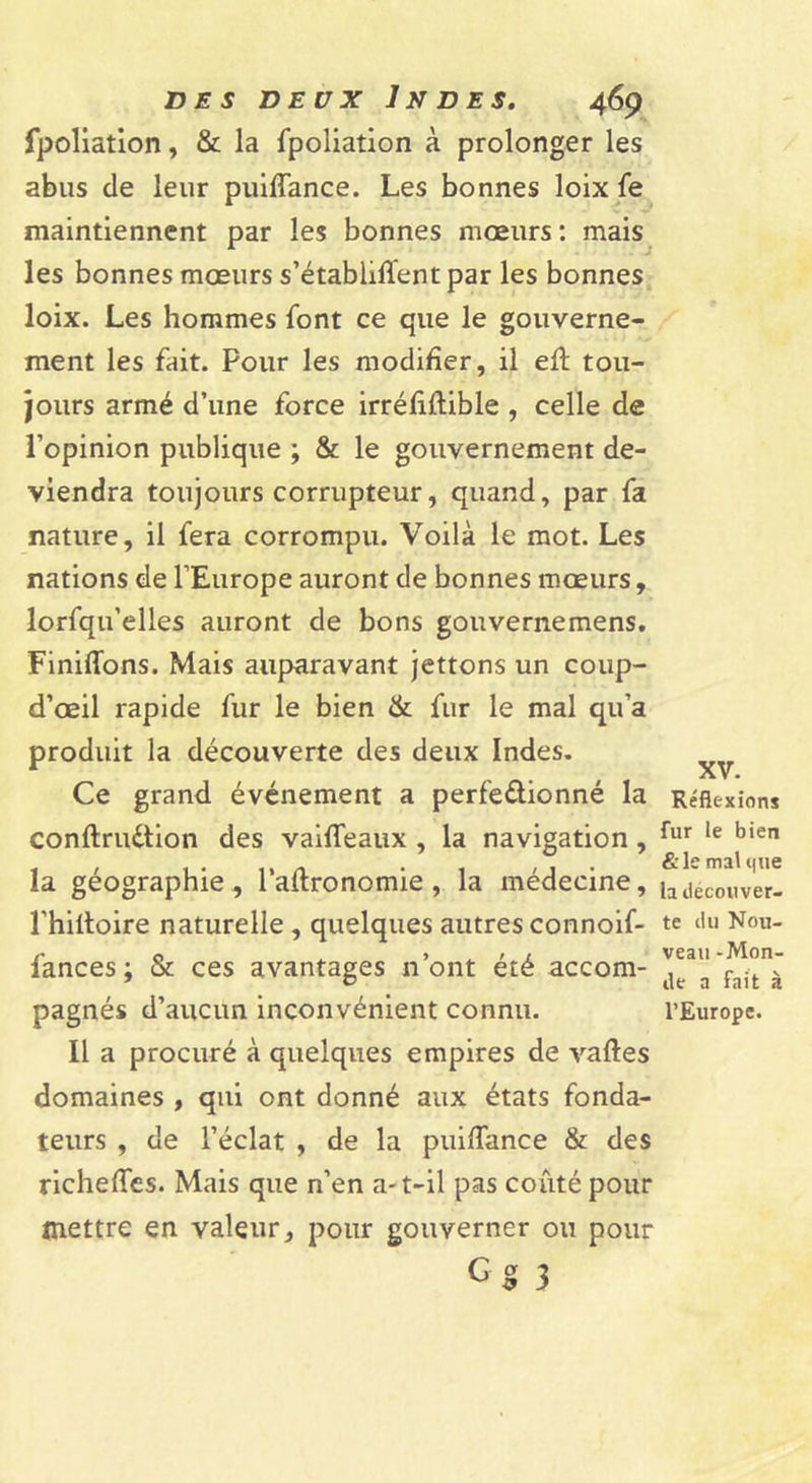 fpoliation, &amp; la fpoliation à prolonger les abus de leur puiffance. Les bonnes loix fe maintiennent par les bonnes mœurs : mais^ les bonnes mœurs s’établiffent par les bonnes loix. Les hommes font ce que le gouverne- ment les fait. Pour les modifier, il efl tou- jours armé d’une force irréfiftible , celle de l’opinion publique ; &amp; le gouvernement de- viendra toujours corrupteur, quand, par fa nature, il fera corrompu. Voilà le mot. Les nations de l’Europe auront de bonnes mœurs, lorfqu’elles auront de bons gouvernemens. Finiffons. Mais auparavant jettons un coup- d’œil rapide fur le bien &amp; fur le mal qu’a produit la découverte des deux Indes. Ce grand événement a perfeûionné la conftruétion des vaiffeaux , la navigation, la géographie , l’adronomie , la médecine, l’hiltoire naturelle , quelques autres connoif- fances ; &amp; ces avantages n’ont été accom- pagnés d’aucun inconvénient connu. Il a procuré à quelques empires de vaftes domaines , qui ont donné aux états fonda- teurs , de l’éclat , de la puifiance &amp; des richefies. Mais que n’en a-t-il pas coûté pour mettre en valeur, pour gouverner ou pour Cg 3 XV. Réflexions fur le bien &amp;le mal que la découver- te du Nou- veau -Mon- de a fait à l’Europe.