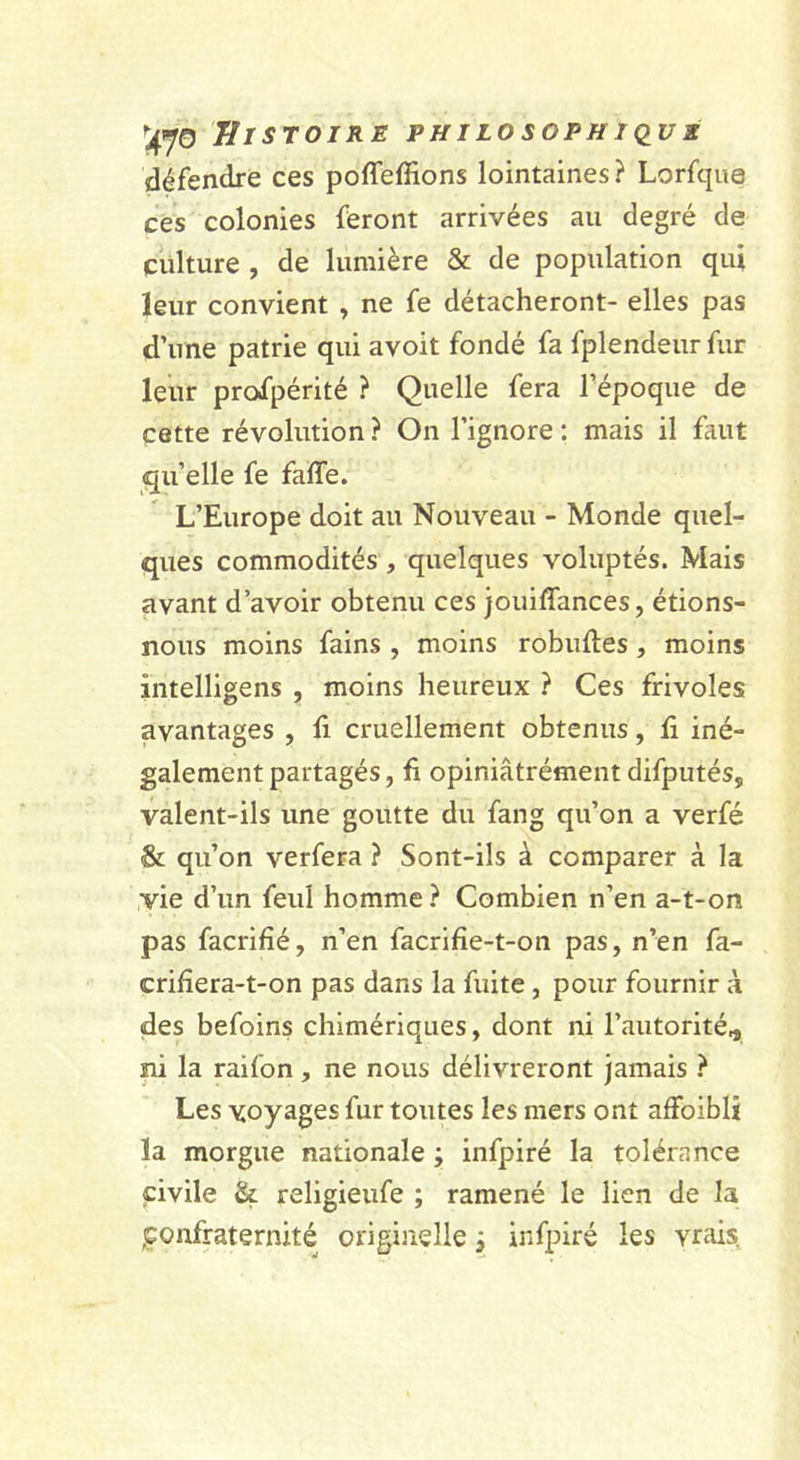 défendre ces poffeffions lointaines? Lorfqua ces colonies feront arrivées au degré de culture , de lumière &amp; de population qui leur convient , ne fe détacheront- elles pas d’une patrie qui avoit fondé fa fplendeur fur leur profpérité ? Quelle fera l’époque de cette révolution ? On l’ignore : mais il faut qu’elle fe faffe. L’Europe doit au Nouveau - Monde quel- ques commodités , quelques voluptés. Mais avant d’avoir obtenu ces jouiffances, étions- nous moins fains , moins robuftes, moins intelligens , moins heureux ? Ces frivoles avantages , li cruellement obtenus, û iné- galement partagés, fi opiniâtrément difputés, valent-ils une goutte du fang qu’on a verfé &amp; qu’on verfera ? Sont-ils à comparer à la ,yie d’un feul homme? Combien n’en a-t-on pas facrifié, n’en facrifîe-t-on pas, n’en fa- crihera-t-on pas dans la fuite, pour fournir à des befoins chimériques, dont ni l’autorité,, ni la raifon, ne nous délivreront jamais ? Les voyages fur toutes les mers ont affoibli la morgue nationale ; infpiré la tolérance civile &amp; religieufe ; ramené le lien de la ,confraternité originelle, infpiré les vrais.