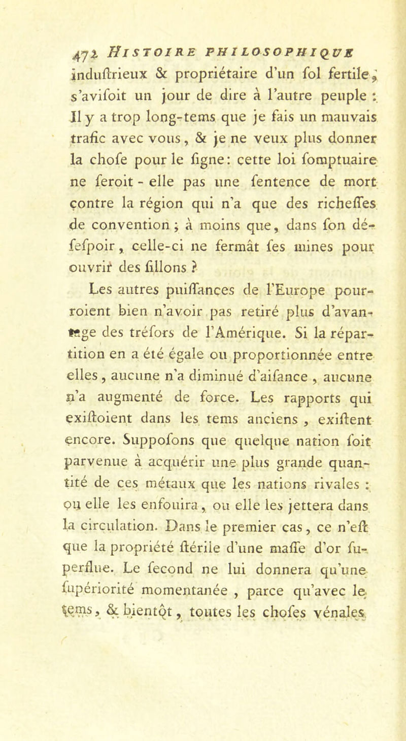 incluflrieux &amp; propriétaire d’un fol fertile^ s’avifoit un jour de dire à l’autre peuple : Il y a trop long-tems que je fais un mauvais trafic avec vous, &amp; je ne veux plus donner la chofe pour le figne : cette loi foraptuaire ne feroit - elle pas une fentence de mort contre la région qui n’a que des richefles de convention ; à moins que, dans fon dé- fefpoir, celle-ci ne fermât fes mines pour ouvrit des filions ? Les autres puifTançes de l’Europe pour- roient bien n’avoir pas retiré plus d’avan-? l«ge des tréfors de l’Amérique. Si la répar- tition en a été égale ou proportionnée entre elles , aucune n’a diminué d’aifance , aucune n’a augmenté de force. Les rapports qui exifloient dans les tems anciens , exiflent encore. Suppofons que quelque nation foit parvenue à acquérir une plus grande quan- tité de ces métaux que les nations rivales ; PU elle les enfouira, ou elle les jettera dans la circulation. Dans le premier cas, ce n’efl que la propriété flérile d’une maffe d’or fu-, perdue. Le fécond ne lui donnera qu’une fupériorité momentanée , parce qu’avec le; il[ems, &amp; bientqt, toutes les chofes vénales.