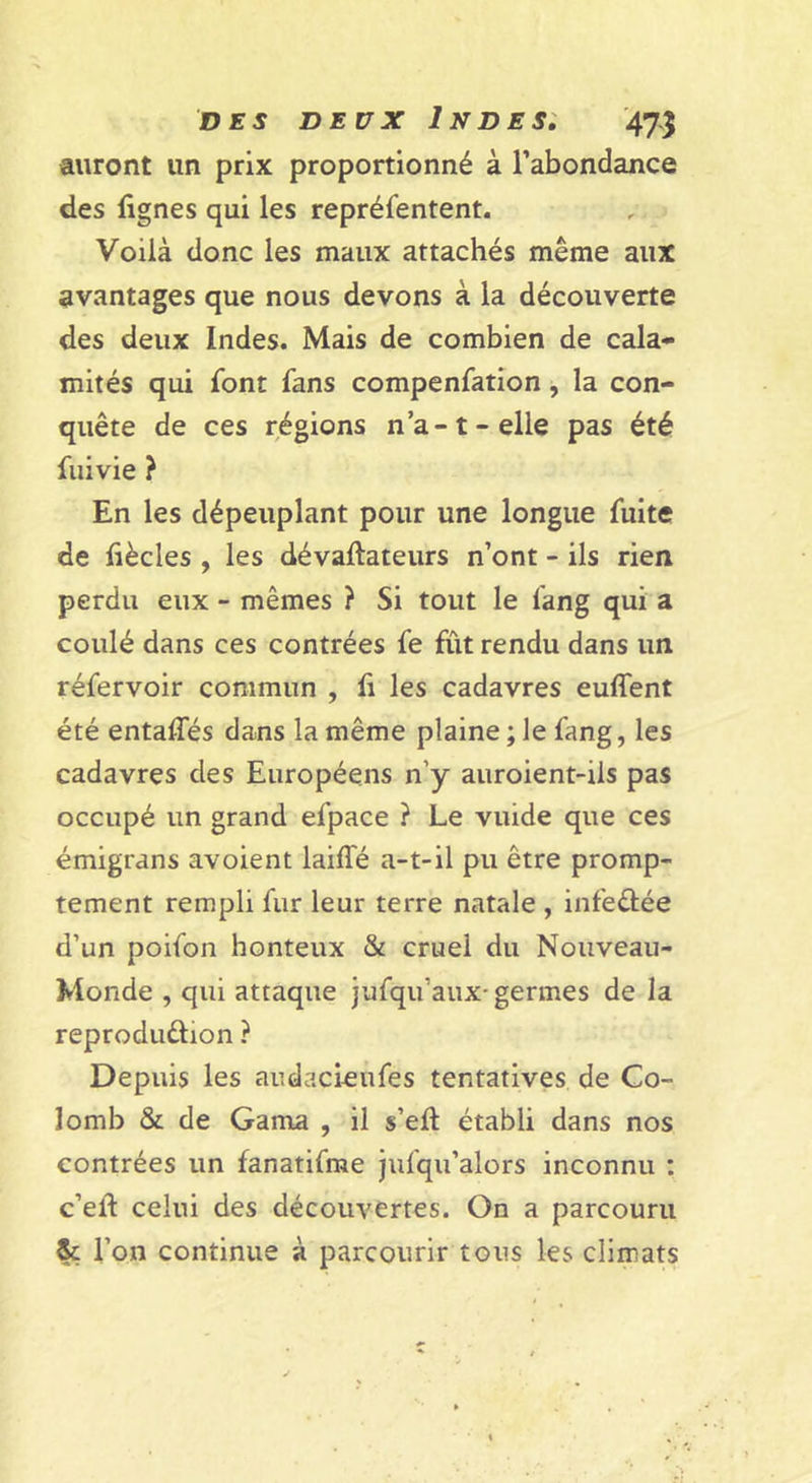 auront un prix proportionné à l’abondance des lignes qui les repréfentent. Voilà donc les maux attachés même aux avantages que nous devons à la découverte des deux Indes. Mais de combien de cala- mités qui font fans compenfation, la con- quête de ces régions n’a-1-elle pas été fuivie ? En les dépeuplant pour une longue fuite de liècles , les dévaftateurs n’ont - ils rien perdu eux - mêmes ? Si tout le fang qui a coulé dans ces contrées fe fût rendu dans un réfervoir commun , li les cadavres euffent été entaffés dans la même plaine ; le fang, les cadavres des Européens n’y auroient-ils pas occupé un grand efpace ? Le vuide que ces émigrans avoient laiffé a-t-il pu être promp- tement rempli fur leur terre natale , infeêlée d’un poifon honteux &amp; cruel du Nouveau- Monde , qui attaque jufqu’aux-germes de la reproduêlion ? Depuis les audacieufes tentatives de Co- lomb &amp; de Gama , il s’eft établi dans nos contrées un fanatifme Jufqu’alors inconnu : c’eû celui des découvertes. On a parcouru 1’ on continue à parcourir tous les climats