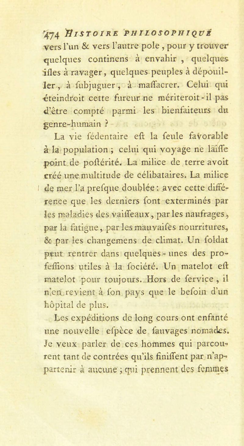 vers l’im &amp; vers l’autre pôle , pour y trouver quelques continens à envahir , quelques ifles à ravager, quelques.peuples à dépouil- lerà fubjuguer, à maflacrer. Celui qui •éteindroit cette fureur ne raériteroit-il pas d’être compté parmi les bienfaiteurs du genre-humain ? La vie fédentaire eft la feule favorable à la? population ; celui qui voyage ne lâiffe point.de poftérité. La milice de terre avoit créé une multitude de célibataires. La milice I de mer l’a prefque doublée ; avec cette diffé- rence que les derniers font exterminés par les maladies des vaiffeaux, par les naufrages, par la fatigue, par les mauvaifes nourritures, &amp; par les changemens de climat. Un foldat peut rentrer dans quelques - unes des pro- feffions utiles à la fociété. Un matelot eft matelot pour toujours. Hors de fervice , il n’,en, revient à fon pays que le befoin d’un hôpital de plus. Les expéditions de long cours ont enfanté une nouvelle efpèce de. fauvages nomades. Je veux parler de ces hommes qui parcou- rent tant de contrées qu’ils fîniffent par n’ap- partenir à aucime , qiii prennent des fetunies