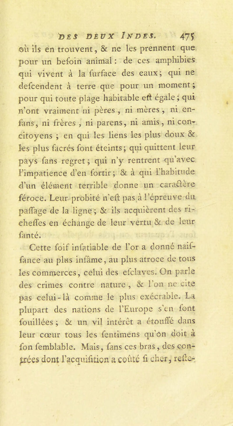 OÙ ils en trouvent, &amp; ne les prennent que pour un befbin animal : de ces amphibies qui vivent à la furface des eaux; qui ne defcendent à terre que pour un moment ; pour qui toute plage habitable eft égale qui n’ont vraiment ni pères , ni mères , ni en- fans, ni frères , ni parens, ni amis, ni con'- citoyens ; en qui les liens les plus doux &amp; les plus facrés font éteints ; qui quittent leur pays fans regret ; qui n’y rentrent qu’avec Fimpatience d’en fortir; &amp; à qui l’habitude d’un élément terrible donne un caraélere féroce. Leur probité n’eft pas à l’épreuve dit paffage de la ligne ; &amp; ils acquièrent des ri- cheffes en échange de leur vertu &amp; de leur fanté. Cette foif infatiable de l’or a donné naif- fance au plus infâme, au plus atroce de tous les commerces, celui des efclaves. On parle des crimes contre nature , &amp; l’on ne cite pas celui-là comme le plus exécrable. La plupart des nations de l’Europe s’en font fouillées ; &amp; un vil intérêt a étouffé dans leur cœur tous les fentimens qu’on doit a fon femblable. Mais, fans ces bras, des con- trées dont l’acquifition a coûté fi cher, relie.-