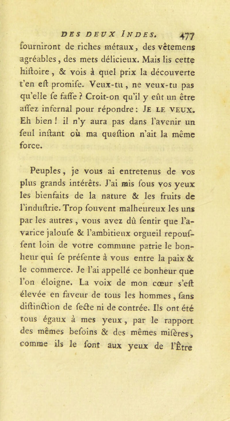 fourniront de riches métaux, des vctemens agréables, des mets délicieux. Mais lis cette hiftoire, &amp; vois à quel prix la découverte t’en eft promife. Veux-tu, ne veux-tu pas qu’elle fe faffe ? Croit-on qu’il y eût un être affez infernal pour répondre : Je le veux. Eh bien ! il n’y aura pas dans l’avenir un feul inflant où ma queftion n’ait la même force. Peuples, je vous ai entretenus de vos plus grands intérêts. J’ai mis fous vos yeux les bienfaits de la nature &amp; les fruits de l’induftrie. Trop fouvent malheureux les uns par les autres , vous avez dû fentir que l’a- varice jaloufe &amp; l’ambitieux orgueil repouf- fent loin de votre commune patrie le bon- heur qui fe préfente à vous entre la paix &amp; le commerce. Je l’ai appellé ce bonheur que l’on éloigne. La voix de mon cœur s’eft élevée en faveur de tous les hommes , fans diftinélion de feéfe ni de contrée. Ils ont été tous égaux à mes yeux, par le rapport des mêmes befoins &amp; des mêmes mifères, comme ils le font aux yeux de l’Être