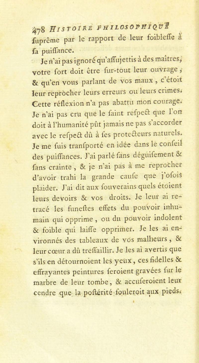 fiiprême par le rapport de leur foibleffe â fa puiffance. Je n'ai pas ignoré qu’affujettis à des maîtres, votre fort doit être fur-tout leur ouvrage, &amp; qu’en vous parlant de vos maux, c’étoit leur reprocher leurs erreurs ou leurs crimes» Cette réflexion n’a pas abattu mon courage. Je n’ai pas crU que le faint refpeû que l’on doit à l’humanité pût jamais ne pas s accorder avec le refpeél dû à fes proteéleurs naturels. Je me fuis tranfporté en idée dans le confeil des puiflances. J’ai parlé fans deguifement &amp; fans crainte , &amp; je n’ai pas a me reprocher d’avoir trahi la grande caufe que j’ofois plaider. J’ai dit aux fouverains quels étoient leurs devoirs &amp; vos droits. Je leur ai re- tracé les funeftes effets du pouvoir inhu- main qui opprime , ou du pouvoir indolent &amp; foible qui laifTe opprimer. Je les ai en- vironnés des tableaux de vos malheurs , &amp; leur cœur a dû treflaillir. Je les ai avertis que s’ils en détournoient les yeux, ces fidelles St effrayantes peintures feroient gravées fur le marbre de leur tombe, &amp; accuferoient leur cendre que la poflérité fouleroit aux pieds»