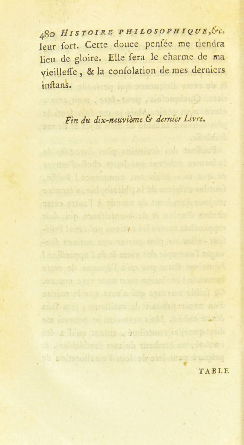 leur fort. Cette douce penfée me tiendra lieu de gloire. Elle fera le charme de ma vieilleffe , &amp; la confolation de mes derniers irtftans. Fin du dlx^ntuyùmi &amp; dernier Livre. I TABLE