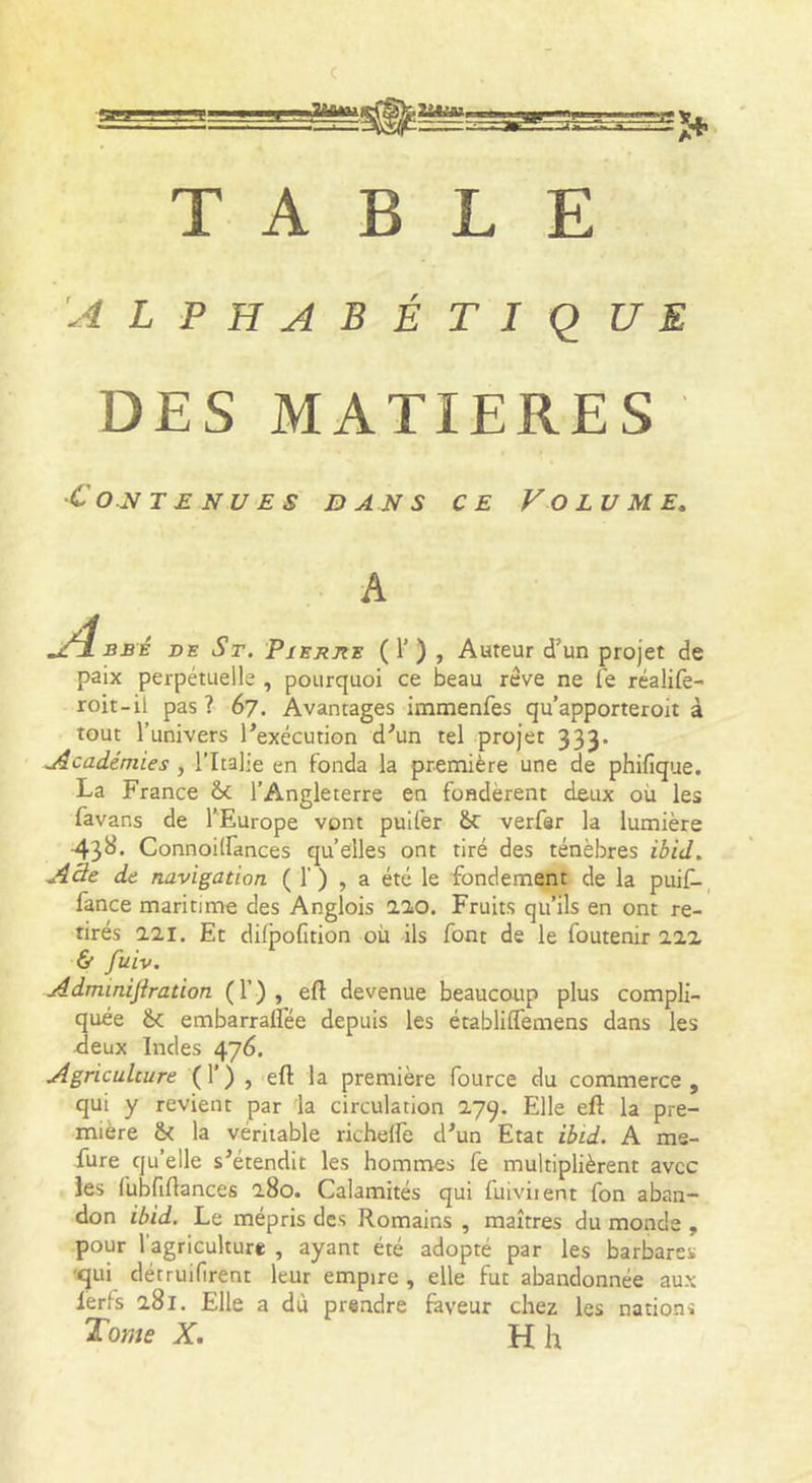 A LPHABÉTiq UE DES MATIERES •Contenues bans ce Volume, A Bsé DE St. PiEjtJts ( 1’) J Auteur d’un projet de paix perpétuelle , pourquoi ce beau rêve ne fe réalife- roit-il pas ? 67. Avantages immenfes qu’apporteroit à tout l’univers l’exécution d’un tel projet 333. .Académies, l’Italie en fonda la première une de phifique. La France &amp;c l’Angleterre en fondèrent deux où les favans de l’Europe vont puifer Sc verfar la lumière 43^* Connoilfances qu’elles ont tiré des ténèbres ibid. A3e de navigation ( 1’) , a été le fondement de la puiC-, fance maritime des Anglois aïo. Fruits qu’ils en ont re- tirés aai. Et difpofition où ils font de le foutenir iiz &amp; Juiv. Adminiflration (T) , eft devenue beaucoup plus compli- quée &amp;: embarraflee depuis les établiffemens dans les Jeux Indes 476. Agriculture (T) , eft la première fource du commerce , qui y revient par la circulation 2.79. Elle eft la pre- mière &amp;( la véritable richeftè d’un Etat ibid. A me- fure qu’elle s’étendit les hommes fe multiplièrent avec les fubfiftances 180. Calamités qui fuiviient fon aban- don ibid. Le mépris des Romains , maîtres du monde , pour l’agriculture , ayant été adopté par les barbares •qui détruifirent leur empire , elle fut abandonnée aux lerfs a8l. Elle a dù prendre faveur chez les nations ïome X, H h