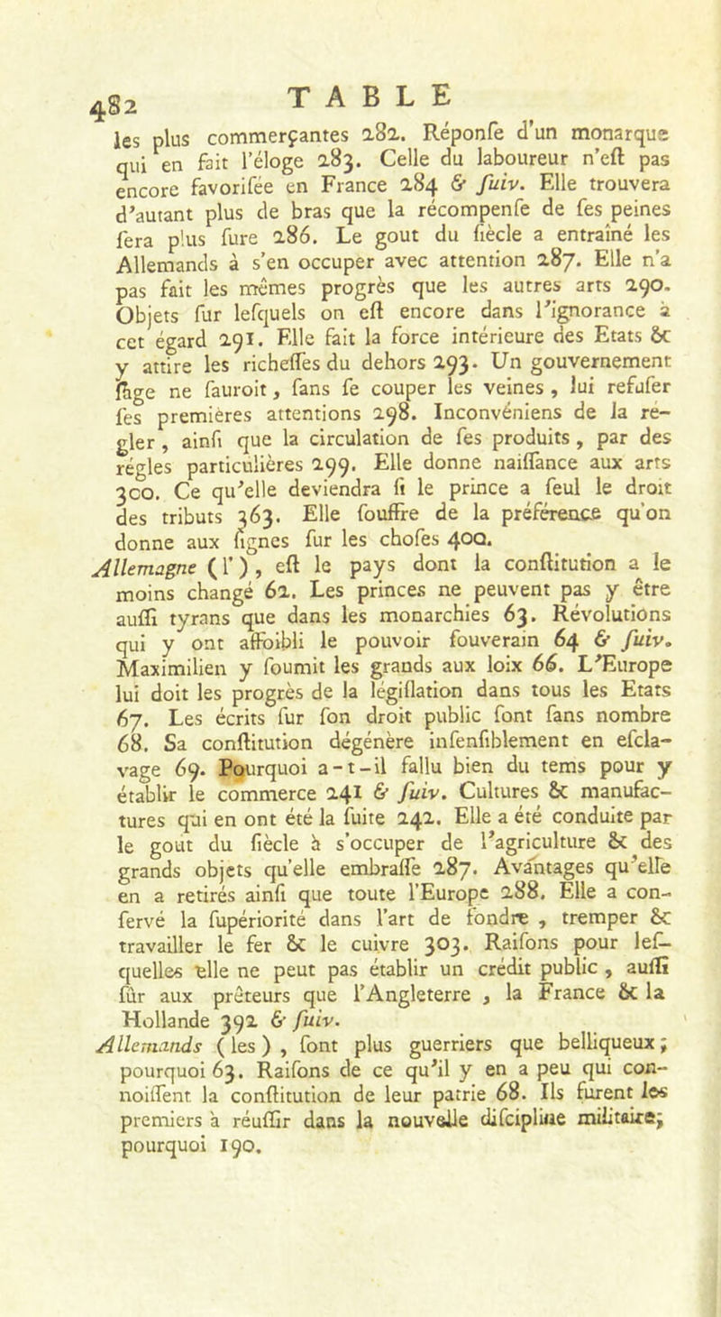 4^2 les plus commerçantes a8a. Réponfe d’un monarque qui en fait l’éloge Celle du laboureur n’efl: pas encore favorifee en France 284 &amp; fuiv. Elle trouvera d’autant plus de bras que la récompenfe de fes peines fera plus fure 2.86. Le goût du fiècle a entraîné les Allemands à s’en occuper avec attention 287. Elle n’a pas fait les mêmes progrès que les autres arts 290. Objets fur lefquels on eft encore dans l’ignorance à cet égard 291. Elle fait la force intérieure des Etats 6c y attire les rie h elfes du dehors 293. Un gouvernement Hige ne fauroit, fans fe couper les veines , lui refufer fes premières attentions 298. Inconvéniens de la ré- gler , ainfi que la circulation de fes produits , par des régies particulières 299. Elle donne nailfance aux arts 300. Ce qu’elle deviendra ft le prince a feul le droit des tributs 363. Elle fouffre de la préférence qu’on donne aux lignes fur les chofes 40Q. Allemagne ( f ) , eft le pays dont la conftitution a le moins changé 62. Les princes ne peuvent p^ y être auflî tyrans que dans les monarchies 63. Révolutions qui y ont affbibli le pouvoir fouveram 64 &amp; fuiv, Maximilien y fournit les grands aux loix 66. L’Europe lui doit les progrès de la légiflation dans tous les Etats 67. Les écrits fur fon droit public font fans nombre 68, Sa conftitution dégénère infenfiblement en efcla- vage 69. Pourquoi a-t-il fallu bien du tems pour y établir le commerce 241 &amp; fuiv. Cultures 6c manufac- tures qui en ont été la fuite 242. Elle a été conduite par le goût du fiècle h s’occuper de l’agriculture ê&lt; des grands objets quelle embraflè 287. Avalitages qu’elFe en a retirés ainfi que toute l’Europe 288. Elle a con- fervé la fupériorité dans l’art de fondre , tremper 6c travailler le fer 6c le cuivre 303. Raifons pour lef- quelles elle ne peut pas établir un crédit public , aullî fûr aux prêteurs que l’Angleterre , la France 6c la Hollande 392 &amp; fuiv. Allemands (les), font plus guerriers que belliqueux; pourquoi 63. Raifons de ce qu’il y en a peu qui con- noiifent la conftitution de leur patrie 68. Ils furent los premiers à réuffir dans la nouvelle difcipliiie militaire; pourquoi 190.