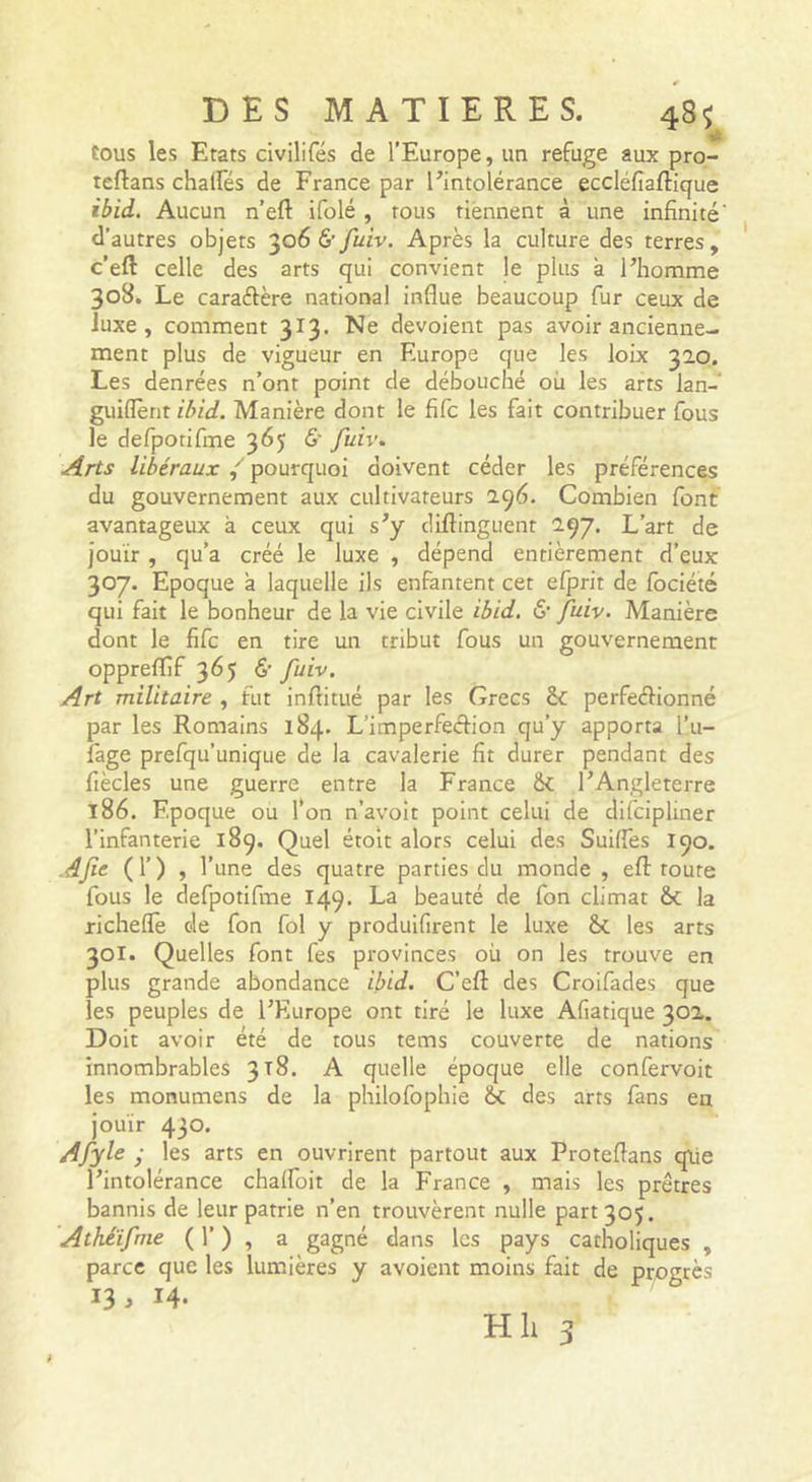 tous les Etats civilifés de l’Europe, un refuge aux pro- teftans chalfés de France par l’intolérance eccléfiaftique ibid. Aucun n’eft ifolé , tous tiennent à une infinité' d’autres objets &amp; fuiv. Après la culture des terres, c’eft celle des arts qui convient le plus à l’homme 308. Le caraftère national influe beaucoup fur ceux de Juxe , comment 313. Ne dévoient pas avoir ancienne- ment plus de vigueur en Europe que les loix 320. Les denrées n’ont point de débouché où les arts lan- guiffènt lâ/d. Manière dont le fifc les fait contribuer fous le defpotirme 365 ô’ /uir. Arts libéraux pourquoi doivent céder les préférences du gouvernement aux cultivateurs 296- Combien font avantageux à ceux qui s’y difiinguent 297. L’art de jouir , qu’a créé le luxe , dépend entièrement d’eux 307. Epoque à laquelle ils enfantent cet efprit de Ibciété qui fait le bonheur de la vie civile ibid. &amp; fuiv. Manière dont le fifc en tire un tribut fous un gouvernement oppreflîf 365 &amp;• fuiv. Art militaire , fut inftitué par les Grecs &amp;; perfeélionné par les Romains 184. L’imperfeélion qu’y apporta l’u- fage prefqu’unique de la cavalerie fit durer pendant des fiècles une guerre entre la France ik l’Angleterre 186. Epoque ou l’on n’avoît point celui de difcipliner l’infanterie 189. Quel étolt alors celui des Suiifes 190. Afie (!’) &gt; l’une des quatre parties du monde , efl: toute fous le defpotifme 149. La beauté de fon climat &amp; la richefle de fon fol y produifirent le luxe les arts 301. Quelles font fes provinces où on les trouve en plus grande abondance ibid, C’efl: des Croifades que les peuples de l’Europe ont tiré le luxe Afiatique 302. Doit avoir été de tous tems couverte de nations innombrables 3x8, A quelle époque elle confervoit les monumens de la philofophie èc des arts fans en jouir 43°* Afyle y les arts en ouvrirent partout aux Proteftans qiie l’intolérance chalfoit de la France , mais les prêtres bannis de leur patrie n’en trouvèrent nulle part 305. Athéifnie ( 1’ ) , a gagné dans les pays catholiques , parce que les lumières y avoient moins fait de progrès 13 . 14. »