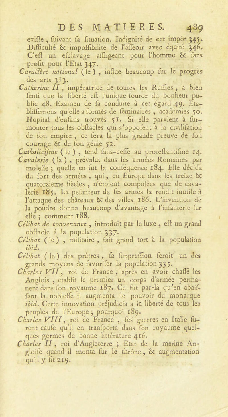 exifte , fuîvant fa fituatlon. Indignité de cet impôt 345» J)ifficulté &amp; impoflibillté de l’aflèoir avec équité 346. C’eft un efclavage affligeant pour l’homme &amp; fans profit pour l’Etat 347. Caractère national ( le ) , influe beaucoup fur le progrès des arts 313. Catherine II, impératrice de toutes les Ruflfies , a bien fenti que la liberté efl; l’unique fource du bonheur pu- blic 48. Examen de fa conduite à cet égard 49. Eta- bliflèmens quelle a formés de féminaires , académies 50. Hôpital d’enfans trouvés 51. Si elle parvient à fur- monter tous les obftacles qui s’oppofent à la civilifation de fon empire, ce fera la plus grande preuve de fon courage &amp;c de fon génie 50.. Catholicifrne ( le ) , tend fans-ceflè au proteflantifme 14. Cavalerie (la) , prévalut dans les armees Romaines par molelîc ; quelle en fut la conféquence 184. Elle décida du fort des armées, qui, en Europe dans les treize &amp;c quatorzième fiècles , n’étoient compofées que de cava- lerie 185. La pefanteur de fes armes la rendit inutile à l’attaque des châteaux ôc des villes 186. L’invention de la poudre donna beaucoup d’avantage à l’infanterie fur elle ; comment 188, Célibat de convenance , introduit par le luxe , efl un grand obftacle à la population 337. Célibat ( le ) , militaire , fait grand tort à la population ibid. Célibat ( le ) des prêtres , fa fuppreffion feroit un des grands moyens de favori fer la population 33 5. Charles Vll, roi de France , apres en avoir chaffé les Anglois , établit le premier un corps d’armée perma- nent dans fon royaume 187. Ce fut par-là qu’en abaif. fant la nobleffe il augmenta le pouvoir du monarque ibid. Cette innovation préjudicia a ic liberté de tous les peuples de l’Europe ; pourquoi 189. Charles VIII, roi de France , fes guerres en Italie fu- rent caulê qu’il en tranfporta dans fon royaume quel- ques germes de bonne littérature 416. Charles II, roi d’Angleterre ; Etat de la marine An- gloife quand il monta fur le thrône , augmentation qu’il y fit 2.19.