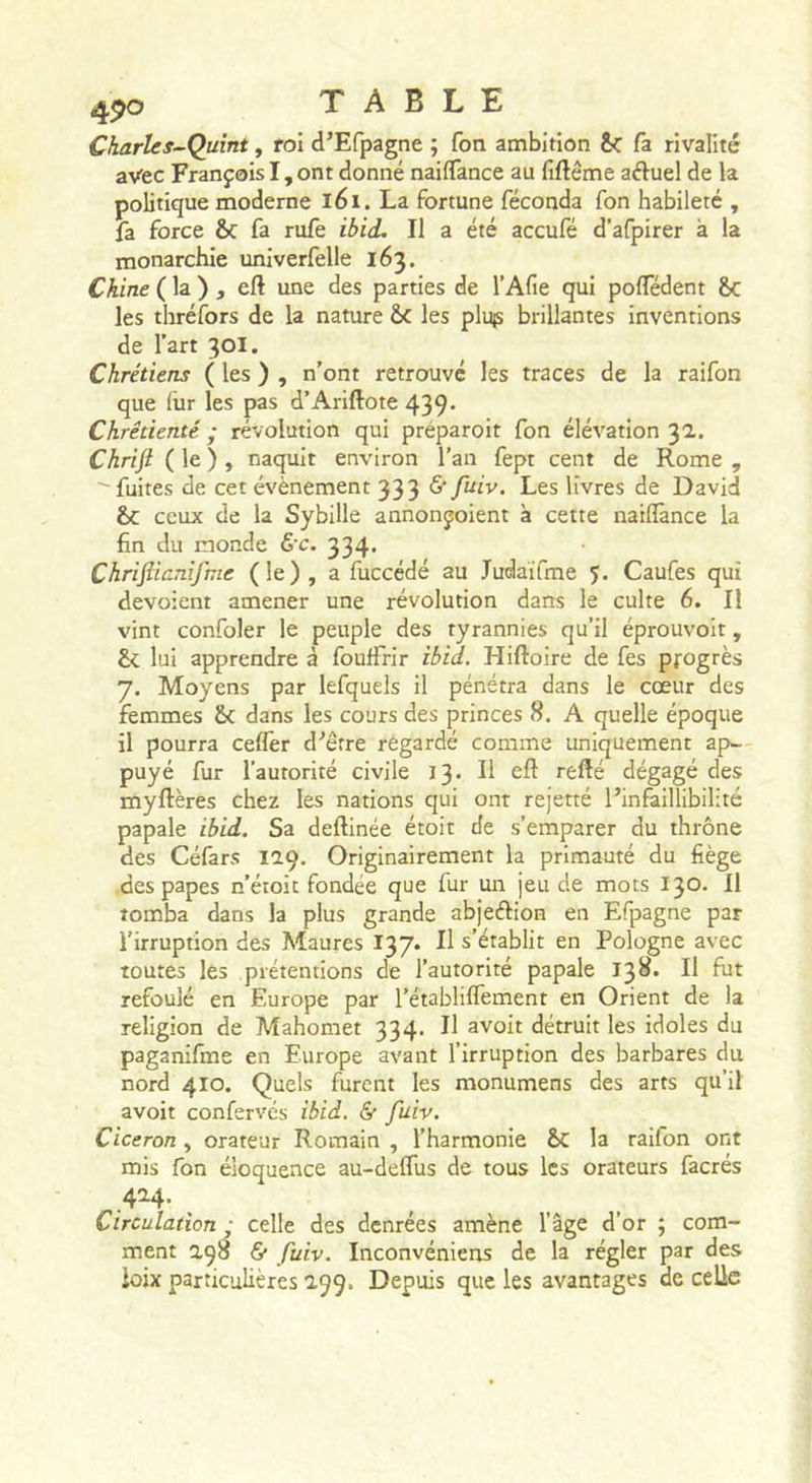 Charles-Quint, roi d’Efpagne ; fon ambition &amp;: fa rivalité avec François I, ont donné naiffance au fiftème aéiuel de la politique moderne l6i. La fortune féconda fon habileté , fa force &amp;c fa rufe ihii. Il a été accufé d’afpirer à la monarchie univerfelle 163. Chine ( la ) , eft une des parties de l’Afie qui polTédent 8c les thréfors de la nature ôc les plujs brillantes inventions de l’art 30I. Chrétiens ( les ) , n’ont retrouvé les traces de la raifon que liir les pas d’Ariftote 439. Chrétienté ; révolution qui préparoit fon élévation 3a. Chrifl ( le ) , naquit environ l’an fept cent de Rome , fuites de cet évènement 333 fuiv. Les livres de David &amp;c ceux de la Sybille annonçoient à cette naiflànce la fin du inonde &amp;c. 334* Chrifiicnijhie (le), a fuccédé au Judaifme 5. Caufes qui dévoient amener une révolution dans le culte 6. Il vint confoler le peuple des tyrannies qu’il éprouvoit, 8c lui apprendre à fouffrir ibid. Hiftoire de fes progrès 7. Moyens par lefquels il pénétra dans le cœur des femmes 8c dans les cours des princes 8. A quelle époque il pourra celfer d'’êrre regardé comme uniquement ap- puyé fur l’autorité civile 13» H eft refté dégagé des myftères chez les nations qui ont rejetté l’infaillibilité papale ib'id. Sa deftinée étoit de s’emparer du thrône des Céfars 129. Originairement la primauté du fiège •des papes n’éioit fondée que fur un jeu de mots 130. 11 tomba dans la plus grande abjeftion en Efpagne par l’irruption des Maures 137. Il s’établit en Pologne avec toutes les prétentions de l’autorité papale 138. Il fut refoulé en Europe par l’établiflement en Orient de la religion de Mahomet 334. Il avoit détruit les idoles du paganifme en Europe avant l’irruption des barbares du nord 410. Quels furent les monumens des arts qu’il avoit confervés ibid. &amp; fuiv. Cicéron, orateur Romain , l’harmonie 8c la raifon ont mis fon éloquence au-deflus de tous les orateurs facrés .4^4- , Circulation ; celle des denrées amène l’âge d’or ; com- ment 2,98 fi* fuiv. Inconvéniens de la régler par des ioix particulières 199. Depuis que les avantages de celle