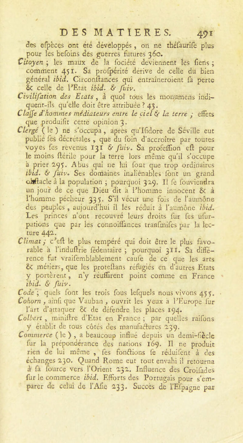 des efpèces ont été développés, on ne théfaurife plus pour les befoins des guerres futures 360. Citoyen ; les maux de la fociété deviennent les fiens ; comment 451. Sa profpérité dérive de celle du bien général ibid. Circonftances qui entraîneroient fà perte celle de l'Etat ibid. &amp; fuiv. Civilifation des Etats, à quoi tous les monumens indi- quent-ils qu’elle doit être attribuée ? 43. Clajje d'hommes médiateurs entre le ciel &amp; la terre • efFets que produifit cette opinion 3. Clergé ( le ) ne s’occupa, après qu’Ifidore de Séville eut publié fes décrétales , que du foin d’accroître par toutes voyes fes revenus 131 6 fu 'iv. Sa profeffion eft pour le moins ftérile pour la terre lors même qu’il s’occupe à prier 2.95’ -Abus qui ne lui font que trop ordinaires ib 'id. &amp; fuiv» Ses domaines inaliénables font un grand oijftacle à la population ; pourquoi 32.9. Il fe fouviendra un jour de ce que Dieu dit à l’homme innocent &amp;: à l’homme pécheur 335. S’il vécut une fois de l’aumône des peuples , aujourd’hui il les réduit à l’aumône ibid. Les princes n’ont recouvré leurs droits fur fes ufur- pations que par les connoiilànces tranfmifes par la lec- ture 44^* Climat j c’eft le plus tempéré qui doit être le plus favo- rable à l’induflrie fédentaire ; pourquoi 3II. Sa diffé- rence fut vraifemblablement caufe de ce que les arts métiers, que les proteftans réfugiés en d’autres Etats y portèrent, n y réuflirent point comme en France ibid. &amp; fuiv. Code', quels font les trois fous lefquels nous vivons 45 5. Cohorn , ainfi que Vauban , ouvrit les yeux à l’Europe lur l’art d’attaquer de défendre les places 194. Colbert , miniftre d’Eltat en France ; par quelles raifons y établit de tous côtés des manufaftures 239, Commerce ( le ) , a beaucoup influé depuis un demi-fièclc fur la prépondérance des nations 169. Il ne produit rien de lui même , fes fonélions fe réJuifent à des échanges 230. Quand Rome eut tout envahi il retourna à fa fource vers l’Orient 232. Influence des Croifades fur le commerce ibid. Efforts des Portugais pour s’em- parer de celui de l’AlIe 2.33. Succès de l’Efpagne par