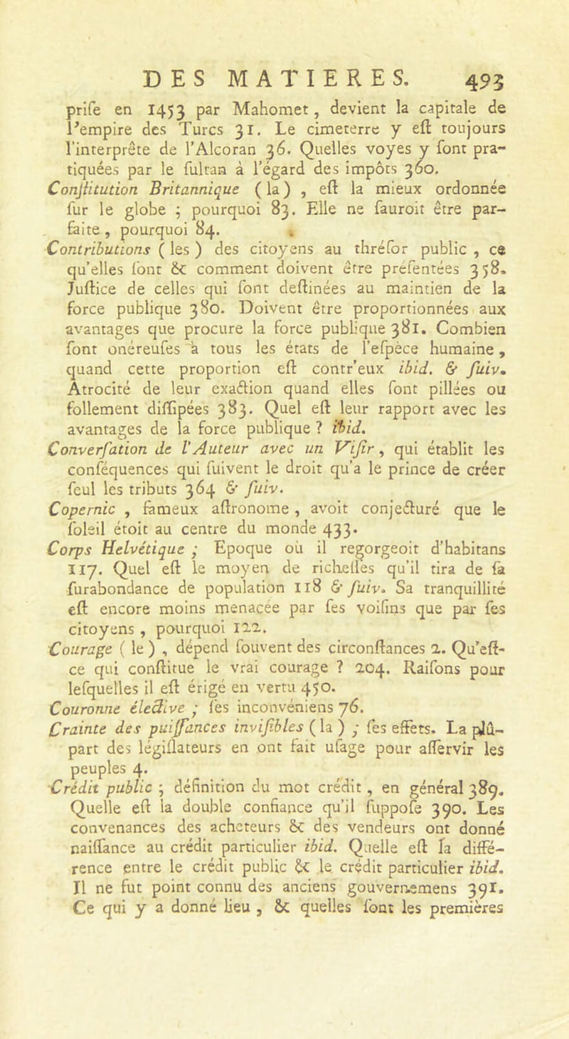 prife en 1453 Mahomet, devient la capitale de l’empire des Turcs 31, Le cimeterre y efi: toujours l’interprète de l’Alcoran 36. Quelles voyes y font pra- tiquées par le fultan à l’égard des impôts 360, Conjiitution Britannique ( la ) , eft la mieux ordonnée fur le globe ; pourquoi 83. Elle ne fauroit être par- feite, pourquoi 84. Contributions ( les ) des citoyens au thréfor public , ce qu’elles Ibnt comment doivent être prèfentées 358. Juftice de celles qui font deftinées au maintien de la force publique 380. Doivent être proportionnées aux avantages que procure la force publique 381. Combien font onéreufes a tous les états de l’efpèce humaine, quand cette proportion eft contr’eux ibid. &amp; fuiv. Atrocité de leur exaftion quand elles font pillées ou follement diffipées 383, Quel eft leur rapport avec les avantages de la force publique ? ibid. Converfation de l’Auteur avec un Vijîr, qui établit les conféquences qui fuivent le droit qu’a le prince de créer feul les tributs 364 *5’ fttiv. Copernic , fameux aftronome, avoit conjefturé que le foleil étoit au centre du monde 433’ Corps Helvétique • Epoque où il regorgeoit d’habitans II7. Quel eft le moyen de ricKelles qu’il tira de fa furabondance de population 118 &amp; fuiv. Sa tranquillité eft encore moins menacée par fes voifins que par fes citoyens , pourquoi ïii. Courage ( le ) , dépend fouvent des circonftances a. Qu’eft- ce qui conftitue le vrai courage ? 204. Raifons pour lefquelles il eft érigé en vertu 450. Couronne éleâive ; fes inconvéniens 76. Crainte des puijfances invifibles ( la ) ; fes effets. La pjû.- part des légiflateurs en ont fait ufage pour affervir les peuples 4. Crédit public ; définition du mot crédit, en général 389. Quelle eft la double confiance qu’il ftippofe 390. Les convenances des acheteurs ÔC des vendeurs ont donné naiffance au crédit particulier ibid. Quelle eft fa diffé- rence entre le crédit public ÔC le crédit particulier ibid. Il ne fut point connu des anciens gouveri-iemens 39I. Ce qui y a donné lieu , ÔC quelles font les premières