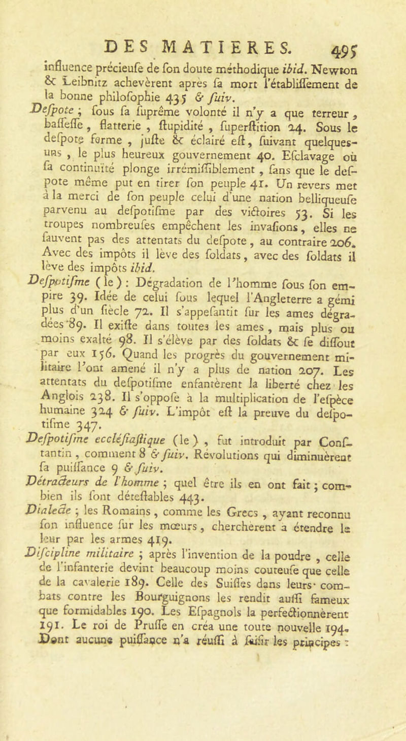 D E s M A T I E R E s. 45^ influence précieufe de fbn doute méthodique ibid. Newton &amp;C Leibnitz achevèrent après fa mort i’établilTement de la bonne philofophie 435 â fuiv. Defpote ; fous fa fuprême volonté il n’y a que terreur , balTefle, flatterie , ftupidité , fuperftition 04. Sous le defpote ferme , jufte 6c éclairé eft, fuivant quelques- uns , le plus heureux gouvernement 40. Efclavage où fa continuité plonge irrémiffiblement, (ans que le de(^ pote même put en tirer fon peuple 41. Un revers met à la merci de fon peuple celui d’une nation belliqueufe parvenu au defpotifme par des viéloires 53. Si les troupes nombreufes empêchent les invafîons, elles ne fauvent pas des attentats du defpote, au contraire ao6. Avec des impôts il lève des foldats, avec des foldats il lève des impôts ibid. Def^jtifme (le) ; Dégradation de l’homme fous fon em- pire 39. Idée de celui fous lequel l’Angleterre a gémi plus d’un fiècle 72. Il s’appefantit fur les âmes dégra- dées '89. Il exifte dans toutes les âmes , mais plus ou moins exalté 98. Il s’élève par des foldats &amp;C fe diflbuf J3ar eux 156. Quand les progrès du gouvernement mi- litaire Pont amené il n’y a plus de nation 207. Les attentats du defpotifme enfantèrent la liberté chez les Anglois 238, Il s’oppofe à la multiplication de l’efpèce humaine 3^4 L’impôt eft la preuve du delpo- tifme 347. Defpotifme eccléfiaftique (le) , fut introduit par Conf- tantin , comment 8 &amp; fuiv. Révolutions qui diminuèrent fa puilfance 9 &amp; fuiv. Détraâeurs de l’homme ; quel être ils en ont fait ; com- bien ils font détcftables 443. Dialeae ; les Romains , comme les Grecs , ayant reconnu fon influence fur les mœurs, cherchèrent a étendre I2 leur par les armes 419. Difeipline militaire ; après l’invention de la poudre , celle de l’infanterie devint beaucoup moins couteufe que celle de la cavalerie 189. Celle des Suiflès dans leurs* com- bats contre les Bourguignons les rendit auffi fâmeux que formidables 190. Les Efpagnols la perfeâionnèrenc 191. Le roi de Pruffe en créa une toute nouvelle 194, Dent aucune puiflànce n'a réulTi à Jfiûfir les pcipcipes :