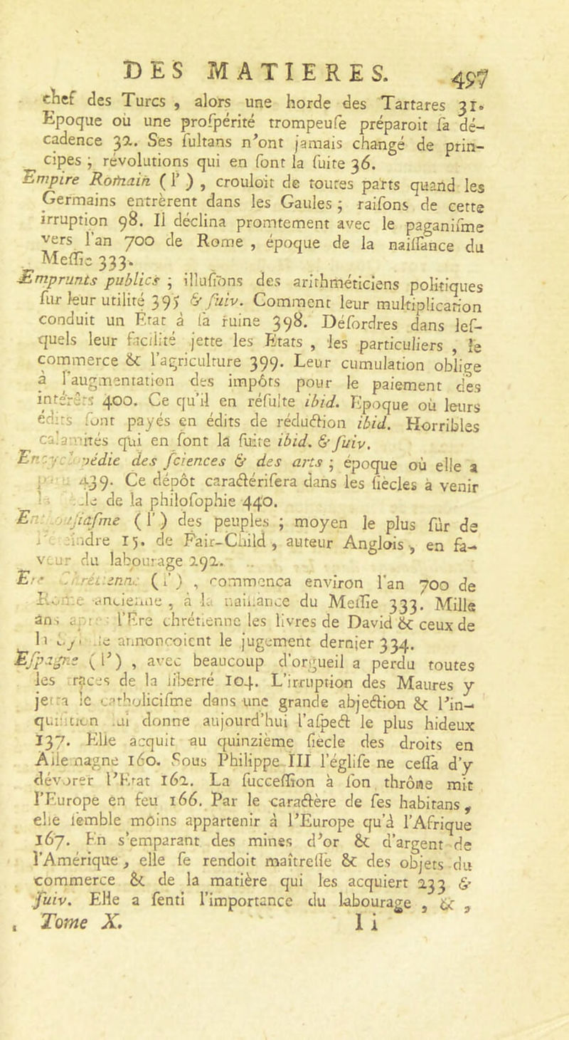 c^ef des Turcs , alors une horde des Tartares 31. Epoque où une profpérité trompeufe préparoit fa dé- cadence 3a. Ses fultans n^ont jamais changé de prin- cipes ; révolutions qui en font la fuite 36. Empire Rofnaih ( 1’ ) , crouloit de toutes parts quand les Germains entrèrent dans les Gaules ; raifons de cette irruption 98. Il déclina promtement avec le paganifme vers l’an 700 de Rome , époque de la nailfance du MelTis 333. Emprunts publics ; illufons des arithméticiens politiques fur leur utilité 395 &amp; fuiv. Comment leur mukiplicanon conduit un Etat à (à ruine 398. Défordres dans lef- quels leur facilité jette les Etats , les particuliers , le commerce ôc l’agriculture 399. Leur cumulation oblige à l'augmentation des impôts pour le paiement des intérêts 400. Ce qu’il en réfuîte ibid. Epoque où leurs édits font payés en édits de réduélion ibid. Horribles ca’a-.vhés qiii en font la fuite ibid. &amp;• fuiv, Encycl uédie des fciences &amp; des arts \ époque où elle a i 439- dépôt caraélérifera dans les liècles à venir I ■ -le de la philofophie 440. En . /jiafme ( 1’ ) des peuples ; moyen le plus fùr de I' nndre 15. de Fair-Cùild , auteur Anglois ^ en fa- veur du labourage 191. £.'■* Cr.réf.enn,: (f) , rommenca environ l'an 700 de Eloir.e -anoieniie , à la naiiiance du Aletïie 333. Mille an, api: : l’Ére chrétienne les livres de David ÔC ceux de II ôyi Ac annoncoient le jugement dernier 334. Efpa-pi; (E) , avec beaucoup d’orgueil a perdu toutes les races de la iiberré I04. L’irruption des Maures y jetra !c catbolicifme dans une grande abjeélion &amp; Ein- quiîuicn .ui donne aujourd’hui l’afpefl: le plus hideux 137. Eilie acquit au quinzième liècle des droits en Aile nagne 160. Fous Philippe ïII l’églife ne ceflâ d’y dévorer EKrat 162, La fucceffion à fon thrôae mit l’Europe en feu 166. Par le caraftère de Ces habirans , elle lèmble môins appartenir à EEurope qu’d l’Afrique 167. En s’emparant des mines d’or èc d’argent de l’Amérique, elle fe rendoit maîtreflè &amp;C des objets du commerce &amp;c de la matière qui les acquiert 233 é’ fuiv. Elle a fenti l’importance du labourage , ôc , Tome X. 1 i 9