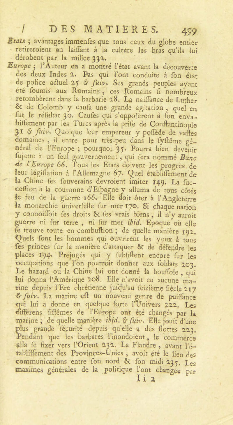'Etats ; avantages immenfes que tous ceux du globe entier retireroient en laiflant à la culture les bras qu’ils lui dérobent par la milice 332. Europe ; l^Àuteur en a montré l’état avant la découverte des deux Indes 2. Pas qui l’ont conduite à Ton état de police aéluel 25 6” fuiv. Ses grands peuples ayant été fournis aux Romains , ces Romains fi nombreux retombèrent dans la barbarie 28. La naiffance de Luther &amp; de Colomb y caufa une grande agitation , quel en fut le réfultat 30. Caufes qui s’oppoferent à fon enva- hilfement par les Turcs après la prife de Conftantinople 316’ fuiv. Quoique leur empereur y ppflede de vaftes domaines , il entre pour très-peu dans le fyflême gé- néral de l’Europe ; pourquoi 35. Pourra bien devenir fujette a un feul gouvernement, qui fera nommé Banc de l Europe 66. Tous les Etats doivent les progrès de îeur légiOation à TAllemagne 67. Quel établiflèment de la Chine Tes fouverains devroient imiter 149. La fuc- cefllon à la couronne d’Efpagne y alluma de tous côtés le feu de la guerre 166.. Elle doit ôter à l’Angleterre la monarchie univerfelle fur mer 170. Si chaque nation y connoilfoit fes droits ôc fes vrais biens , il n’y auroit guerre ni fur terre , ni fur mer ibid. Epoque où elle fe trouve toute en combuftion ; de quelle manière 19a. ■Quels font les hommes qui ■ouvrirent les yeux à tous fes princes fur la manière d’attaquer Sc de défendre les places 194- Préjugés qui y fubfiftent encore fur les occupations que l’on pourroit donner aux foldats 203. Le hazard ou la Chine lui ont donné la boulTole , qui lui donna l’Amérique I08. Elle n’avoit eu aucune ma- rine depuis l’Ere chrétienne jufqVau feizième fiècle 217 ^ fuiv. La marine efl un nouveau genre de puiflànce qui lui a donné en quelque forte TUnivers 222. Les oifFérens fiftêmes de l’Europe ont été changés par la ■marine ; de quelle manière ibid. &amp; fuiv. Elle jouit d’une plus grande féçurité depuis qu’elle a des flottes 223. Pendant que les barbares l’inondpient, le commerce ella fe fixer vers l’Orient 232. La Flandre , avant l’é- tabliffèment des Provinces-Unies , avoit été le lien des communications entre fon nord êc fon midi 235. Les maximes générales de la politique l’ont changée par I i 2
