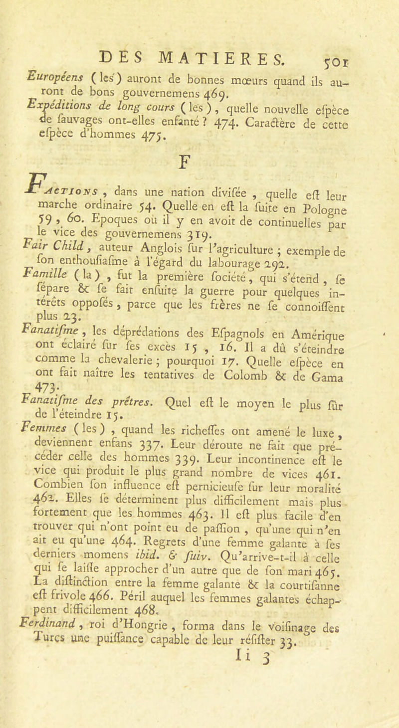 Européens ( les ) auront de bonnes mœurs quand ils au- ront de bons gouvernemens 469. Expéditions de long cours ( les ), quelle nouvelle efpèce de ftuvages ont-elles enfante ? 474- Caraélère de cette elpece d’hommes 475. 27 Jé' ACTIONS , dans une nation divifée , quelle efî leur marche ordinaire 54. Quelle en eft la fuite en Pologne 59 , 60, Epoques où il y en avoit de continuelles par le vice des gouvernemens 319. ^ Eair Child, auteur Anglois fur ^agriculture ; exemple de Ton enthoufiafme à l’égard du labourage 2.9a. Famille ( la ) , fut la première fociété, qui s’étend , fe fepare fe fait enfuite la guerre pour quelques in- térêts oppofés, parce que les frères ne fe connoilTent plus 2.3. Fanatifme , les déprédations des Efpagnols en Amérique ont éclairé fur fes excès 15 , 16. Il a dû s’éteindre comme la chevalerie ; pourquoi 17. Quelle efpèce en ont fait naître les tentatives de Colomb &amp;; de Gama T7 ^73; ranatifme des prêtres. Quel eft le moyen le plus fur de l’éteindre 15. Femmes ( les ) , quand les richefles ont amené le luxe , deviennent enfans 337. Leur déroute ne fait que pré- céder celle des hommes 339. Leur incontinence eft le vice qui produit le plus grand nombre de vices 461. Combien fon influence eft pernicieufe fur leur moralité 461. Elles fè déterminent plus difEcilement mais plus fortement que les hommes 463. Il eft plus facile d’en trouver qui n’ont point eu de paflion , qu’une qui n'en ait eu qu’une 464. Regrets d’une femme galante à fes derniers momens ibid. &amp; fuiv. Qu'arrive-1-11 à celle qui fe laide approcher d’un autre que de fon mari 465. La diftinclion entre la femme galante ëc la courtifanne eft frivole 466. Péril auquel les femmes galantes échap- pent difficilement 468, Ferdinand, roi d'Hongrie , forma dans le voifmage des Turcs une puiflânce capable de leur réfifter 33.