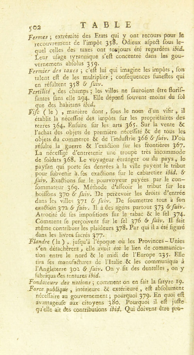 ^02 TABLE fermes ; extrémité des Etats qui y ont recours pour le recouvrement de l’impôt 358. Odieux afpeél fous le- quel celles des taxes ont toujours été regardées ibi(L Leur ufage tyrannique s’eft concentré dans les gou- vernemens abfolus 359. fermier des taxes ; c’eft lui qui imagine les Impôts , fon talent eft de les multiplier ; conféquences^ funeftes qui en réfultent 358 &amp; fuiv. fertilité , des champs ; les villes ne fauroient être florif- fantes fans elle 194. Elle dépend fouvent -moins du fol que des habitans ibid, fifc ( le ) , manière dont , (bus le nom d’un vifir , if établit la néceflîté deS impôts fur les propriétaires des terres 364. Enfuite fur les arts 365. Sur la vente &amp;C l’achat des objets de première néceiîité &amp;C de tous les. objets du commerce de l’induftrie 3Ô6 &amp; fuiv. D où réfulte la guerre Texaflion fur les frontières 367. La néceiîüé d'entretenir une troupe très incommode de foldats’^ôS. Le voyageur étranger ou du pays, le payfan qui porte fes denrées à la ville payent le tribut pour fubvenir à. fes exaélions fur le cabaretier iôid. 5* fuiv. Exaélions fur le pourvoyeur payées par le con— fommateur 369. Méthode d*a(feoir le tribut fur les hoilfOns 370 &amp; fuiv. De percevoir les droits d’entrée dans les villes 371 &amp; fuiv. De foumettre tout à fon exaéliôn 371 &amp; fuiv. Il a des agens partout 373 ^ftiv- Atrocité de fes impofitions fur le tabac ôc le fel 374» Comment fe perçoivent fur le fel 37^ ^ f^iv. Il fait rfiême contribuer les plaideurs 378» Par qui il a été figuré dans les livres facrés 377. flandre (la) , jufqu’à l’époque où les Provinces - Unies s’en détachèrent, elle avoit été le lien de communica- tion entre le nord &amp; le midi de l’Europe 2-3 5- EU® tira fes manufaélures de l’Italie les communiqua à l’Angleterre 301 &amp; fuiv. On y fit des dentelles , on y fabriqua des tentures ibid. Fondateurs des nations ; comment on en fait la fatyre 19. .force -publique , intérieure extérieure , eft abfolument néceflaire au gouvernement ; pourquoi 379* En quoi eft avantageufe aux citoyens 38^. Pourquoi il eft jufte qu’elle ait des contributions ibid. Qui doivent être pro-