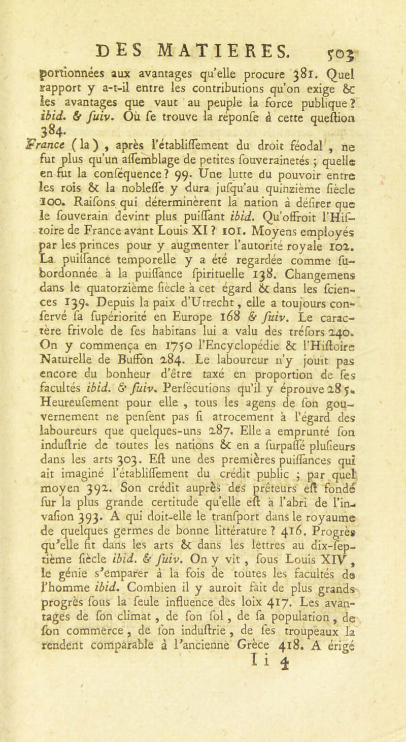 portîonnées aux avantages quelle procure 381. Quel rapport y a-t-il entre les contributions qu’on exige &amp;c les avantages que vaut au peuple la force publique? ibid. &amp; fuiv. Où fe trouve la réponfe à cette queftion 384. France ( la ) , après rétablifTement du droit féodal , ne fut plus qu’un alTemblage de petites fouverainetés ; quelle en fut la confcquence? 99. Une lutte du pouvoir entre les rois &amp; la noblefîe y dura jufqu’au quinzième fiècle 100. Raifons qui déterminèrent la nation à défirer que le fouverain devint plus puiflant ibid. Qu’offroit l’Hif- toire de France avant Louis XI ? lOl. Moyens employés par les princes pour y augmenter l’autorité royale loa. La puilfance temporelle y a été regardée comme fu- bordonnée à la puilfance fpirituelle 138. Changemens dans le quatorzième fiècle à cet égard 6c dans les fcien- ces 139, Depuis la paix d’Urrecht, elle a toujours con- fervé fa fupériorité en Europe 168 &amp; fuiv. Le carac- tère frivole de fes habitans lui a valu des tréfors 240. On y commença en 1750 l’Encyclopédie ôc l’Hiftoire Naturelle de BulFon 2.84. Le laboureur n’y jouit pas encore du bonheur d’être taxé en proportion de fes facultés ibid. &amp;• fuiv, Perfécutions qu’il y éprouve 28 Heureufement pour elle , tous les agens de fon gou- vernement ne penfent pas fi atrocement à l’égard des laboureurs que quelques-uns 287. Elle a emprunté fon indullrie de toutes les nations en a furpané plufieurs dans les arts 303. Eli: une des premières puiflànces qui ait imaginé l’établilfement du crédit public ; par quel' moyen 392. Son crédit auprès dés prêteurs eft fondé fur la plus grande certitude quelle en: à l’abri de l’in- vafion 393’ ^ 9^* doit-elle le tranfport dans le royaume de quelques germes de bonne littérature ? 416. Progrès qu^elle fit dans les arts dans les lettres au dix-lep- tième fiècle ibid. &amp; fuiv. On y vit, fous Louis XIV , le génie s^emparer à la fois de toutes les facultés da l’homme ibid. Combien il y auroit fait de plus grands progrès fous la feule influence des loix 417, Les avan- tages de fon climat, de fon fol, de fa population, de fon commerce , de fon induflrie, de fes troupeaux la rendent comparable à ^ancienne Grèce 418. A érigé